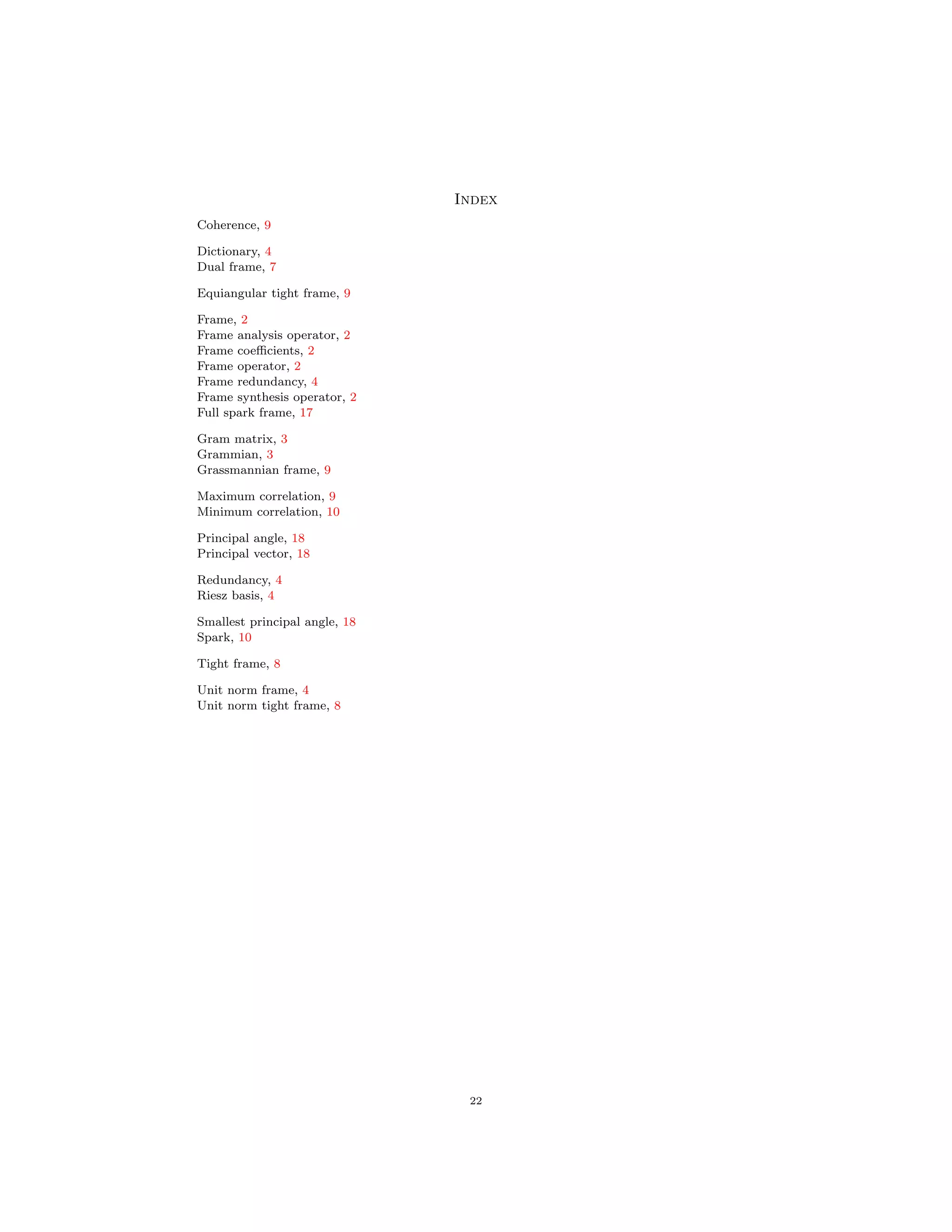 Index
Coherence, 9
Dictionary, 4
Dual frame, 7
Equiangular tight frame, 9
Frame, 2
Frame analysis operator, 2
Frame coeﬃcients, 2
Frame operator, 2
Frame redundancy, 4
Frame synthesis operator, 2
Full spark frame, 17
Gram matrix, 3
Grammian, 3
Grassmannian frame, 9
Maximum correlation, 9
Minimum correlation, 10
Principal angle, 18
Principal vector, 18
Redundancy, 4
Riesz basis, 4
Smallest principal angle, 18
Spark, 10
Tight frame, 8
Unit norm frame, 4
Unit norm tight frame, 8
22
 