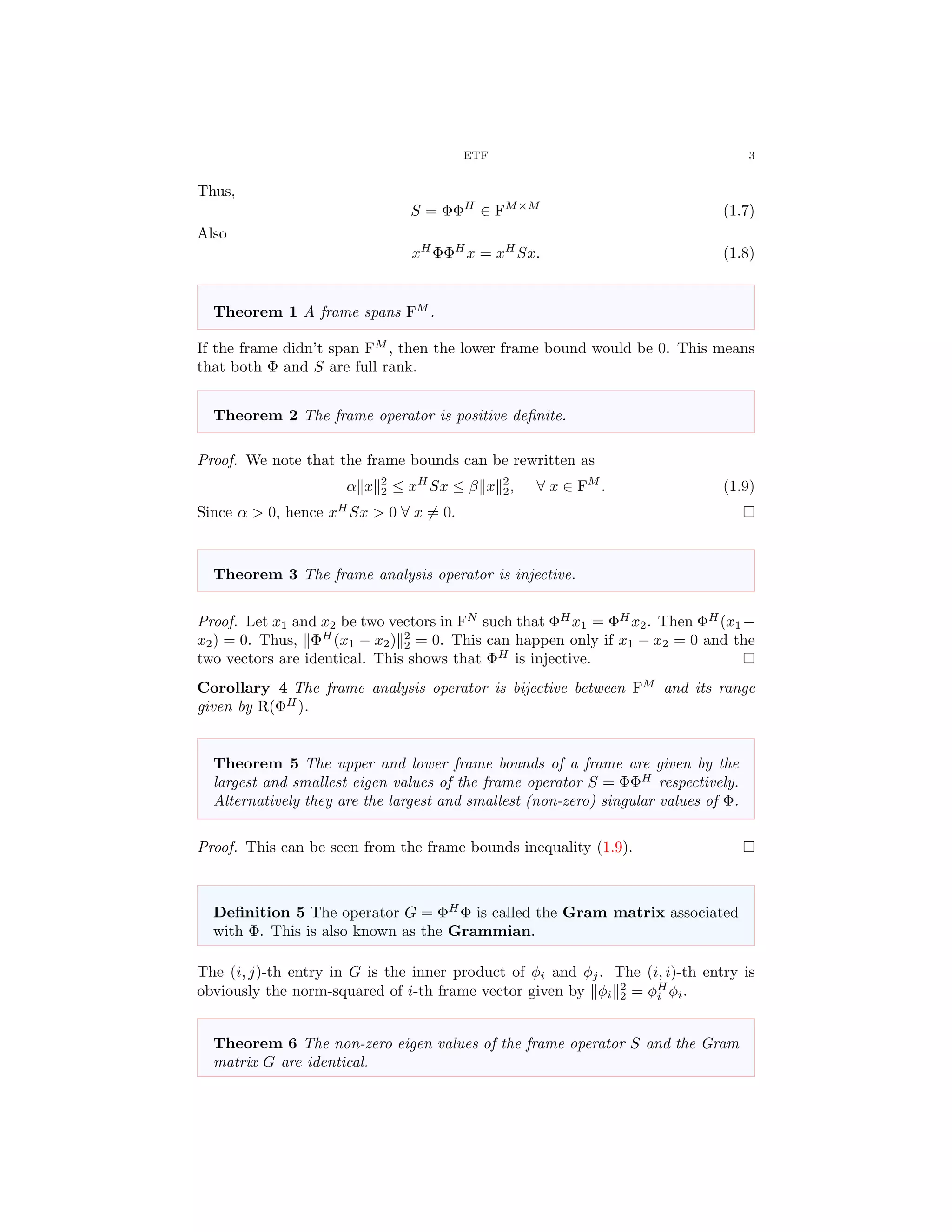 ETF 3
Thus,
S = ΦΦH
∈ FM×M
(1.7)
Also
xH
ΦΦH
x = xH
Sx. (1.8)
Theorem 1 A frame spans FM
.
If the frame didn’t span FM
, then the lower frame bound would be 0. This means
that both Φ and S are full rank.
Theorem 2 The frame operator is positive deﬁnite.
Proof. We note that the frame bounds can be rewritten as
α x 2
2 ≤ xH
Sx ≤ β x 2
2, ∀ x ∈ FM
. (1.9)
Since α > 0, hence xH
Sx > 0 ∀ x = 0.
Theorem 3 The frame analysis operator is injective.
Proof. Let x1 and x2 be two vectors in FN
such that ΦH
x1 = ΦH
x2. Then ΦH
(x1 −
x2) = 0. Thus, ΦH
(x1 − x2) 2
2 = 0. This can happen only if x1 − x2 = 0 and the
two vectors are identical. This shows that ΦH
is injective.
Corollary 4 The frame analysis operator is bijective between FM
and its range
given by R(ΦH
).
Theorem 5 The upper and lower frame bounds of a frame are given by the
largest and smallest eigen values of the frame operator S = ΦΦH
respectively.
Alternatively they are the largest and smallest (non-zero) singular values of Φ.
Proof. This can be seen from the frame bounds inequality (1.9).
Deﬁnition 5 The operator G = ΦH
Φ is called the Gram matrix associated
with Φ. This is also known as the Grammian.
The (i, j)-th entry in G is the inner product of φi and φj. The (i, i)-th entry is
obviously the norm-squared of i-th frame vector given by φi
2
2 = φH
i φi.
Theorem 6 The non-zero eigen values of the frame operator S and the Gram
matrix G are identical.
 
