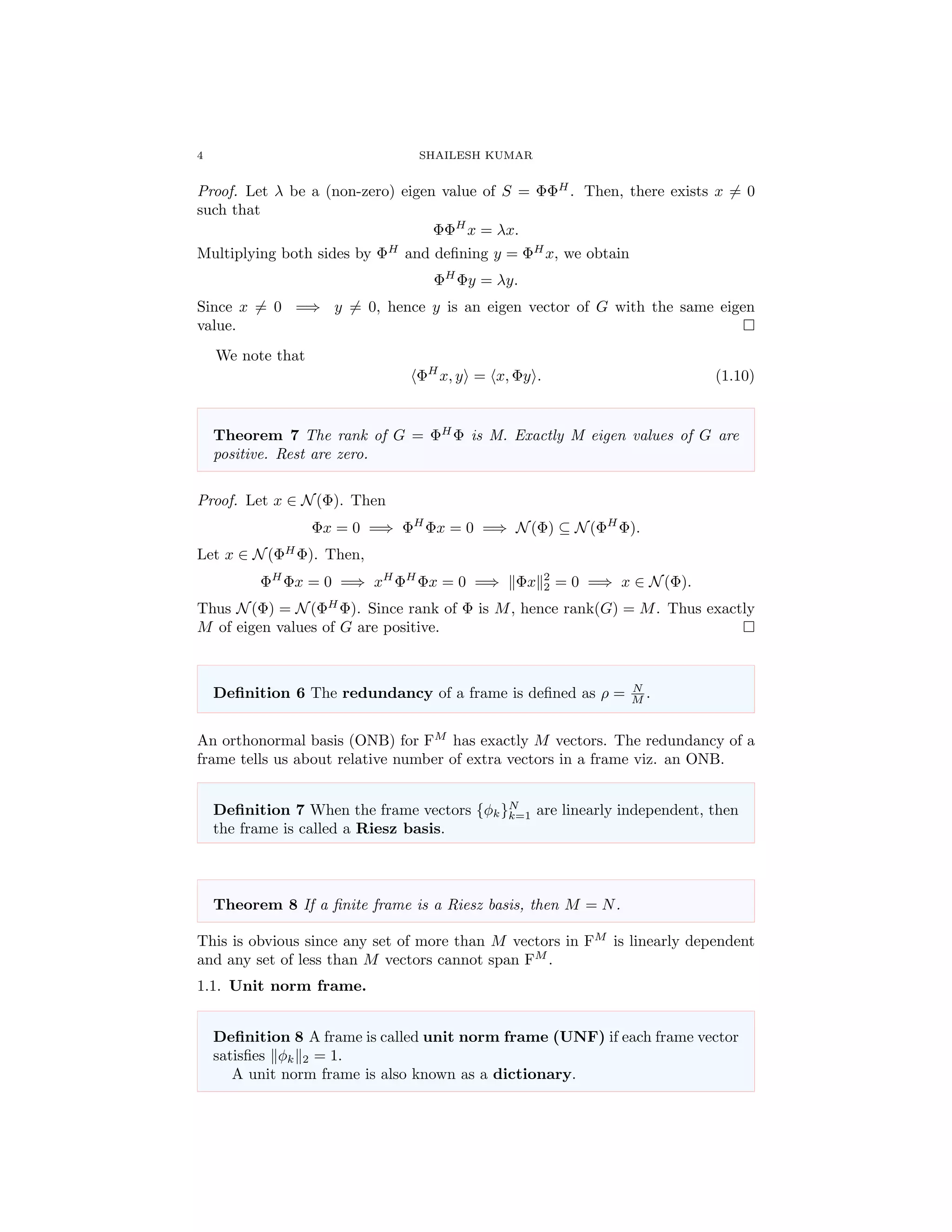 4 SHAILESH KUMAR
Proof. Let λ be a (non-zero) eigen value of S = ΦΦH
. Then, there exists x = 0
such that
ΦΦH
x = λx.
Multiplying both sides by ΦH
and deﬁning y = ΦH
x, we obtain
ΦH
Φy = λy.
Since x = 0 =⇒ y = 0, hence y is an eigen vector of G with the same eigen
value.
We note that
ΦH
x, y = x, Φy . (1.10)
Theorem 7 The rank of G = ΦH
Φ is M. Exactly M eigen values of G are
positive. Rest are zero.
Proof. Let x ∈ N(Φ). Then
Φx = 0 =⇒ ΦH
Φx = 0 =⇒ N(Φ) ⊆ N(ΦH
Φ).
Let x ∈ N(ΦH
Φ). Then,
ΦH
Φx = 0 =⇒ xH
ΦH
Φx = 0 =⇒ Φx 2
2 = 0 =⇒ x ∈ N(Φ).
Thus N(Φ) = N(ΦH
Φ). Since rank of Φ is M, hence rank(G) = M. Thus exactly
M of eigen values of G are positive.
Deﬁnition 6 The redundancy of a frame is deﬁned as ρ = N
M .
An orthonormal basis (ONB) for FM
has exactly M vectors. The redundancy of a
frame tells us about relative number of extra vectors in a frame viz. an ONB.
Deﬁnition 7 When the frame vectors {φk}N
k=1 are linearly independent, then
the frame is called a Riesz basis.
Theorem 8 If a ﬁnite frame is a Riesz basis, then M = N.
This is obvious since any set of more than M vectors in FM
is linearly dependent
and any set of less than M vectors cannot span FM
.
1.1. Unit norm frame.
Deﬁnition 8 A frame is called unit norm frame (UNF) if each frame vector
satisﬁes φk 2 = 1.
A unit norm frame is also known as a dictionary.
 