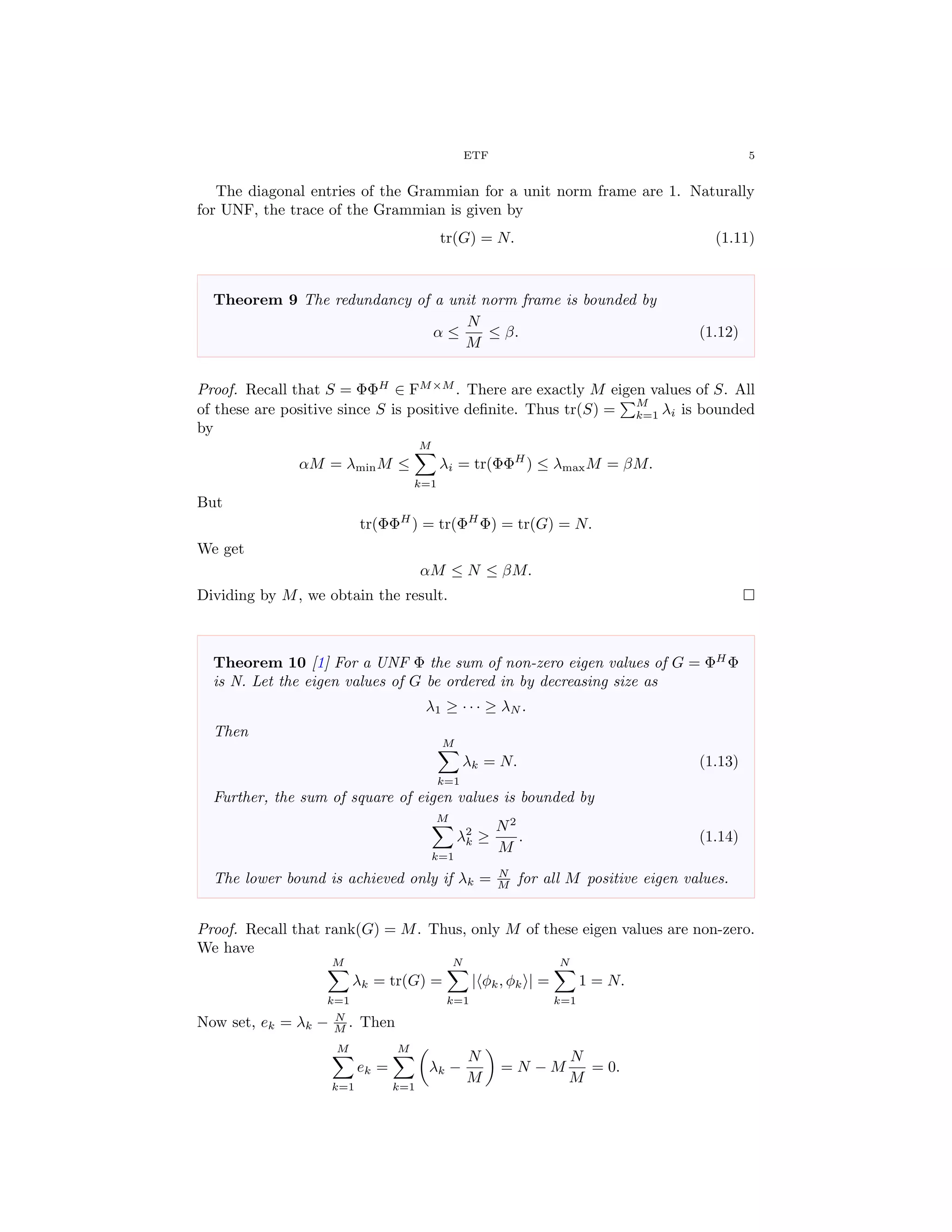 ETF 5
The diagonal entries of the Grammian for a unit norm frame are 1. Naturally
for UNF, the trace of the Grammian is given by
tr(G) = N. (1.11)
Theorem 9 The redundancy of a unit norm frame is bounded by
α ≤
N
M
≤ β. (1.12)
Proof. Recall that S = ΦΦH
∈ FM×M
. There are exactly M eigen values of S. All
of these are positive since S is positive deﬁnite. Thus tr(S) =
M
k=1 λi is bounded
by
αM = λminM ≤
M
k=1
λi = tr(ΦΦH
) ≤ λmaxM = βM.
But
tr(ΦΦH
) = tr(ΦH
Φ) = tr(G) = N.
We get
αM ≤ N ≤ βM.
Dividing by M, we obtain the result.
Theorem 10 [1] For a UNF Φ the sum of non-zero eigen values of G = ΦH
Φ
is N. Let the eigen values of G be ordered in by decreasing size as
λ1 ≥ · · · ≥ λN .
Then
M
k=1
λk = N. (1.13)
Further, the sum of square of eigen values is bounded by
M
k=1
λ2
k ≥
N2
M
. (1.14)
The lower bound is achieved only if λk = N
M for all M positive eigen values.
Proof. Recall that rank(G) = M. Thus, only M of these eigen values are non-zero.
We have
M
k=1
λk = tr(G) =
N
k=1
| φk, φk | =
N
k=1
1 = N.
Now set, ek = λk − N
M . Then
M
k=1
ek =
M
k=1
λk −
N
M
= N − M
N
M
= 0.
 