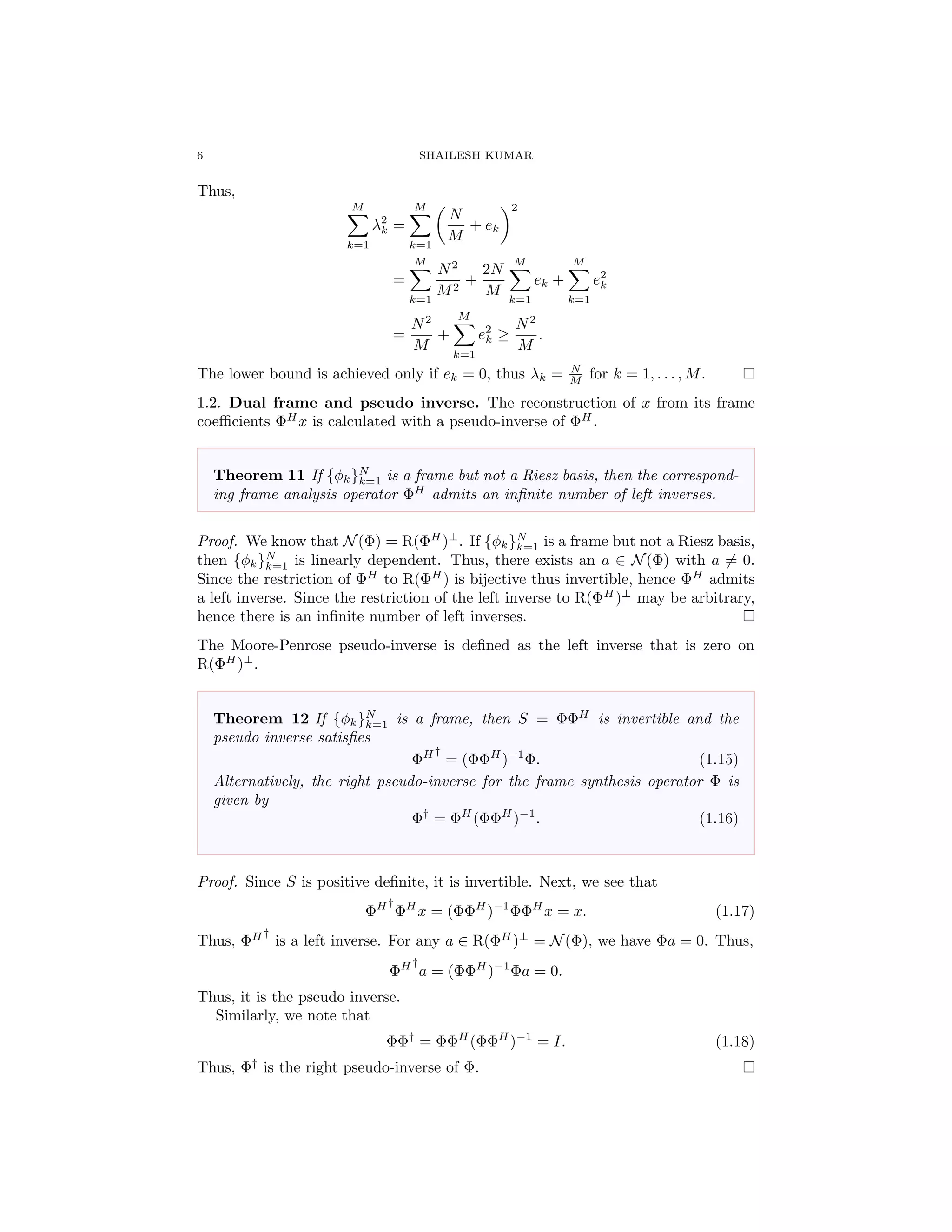 6 SHAILESH KUMAR
Thus,
M
k=1
λ2
k =
M
k=1
N
M
+ ek
2
=
M
k=1
N2
M2
+
2N
M
M
k=1
ek +
M
k=1
e2
k
=
N2
M
+
M
k=1
e2
k ≥
N2
M
.
The lower bound is achieved only if ek = 0, thus λk = N
M for k = 1, . . . , M.
1.2. Dual frame and pseudo inverse. The reconstruction of x from its frame
coeﬃcients ΦH
x is calculated with a pseudo-inverse of ΦH
.
Theorem 11 If {φk}N
k=1 is a frame but not a Riesz basis, then the correspond-
ing frame analysis operator ΦH
admits an inﬁnite number of left inverses.
Proof. We know that N(Φ) = R(ΦH
)⊥
. If {φk}N
k=1 is a frame but not a Riesz basis,
then {φk}N
k=1 is linearly dependent. Thus, there exists an a ∈ N(Φ) with a = 0.
Since the restriction of ΦH
to R(ΦH
) is bijective thus invertible, hence ΦH
admits
a left inverse. Since the restriction of the left inverse to R(ΦH
)⊥
may be arbitrary,
hence there is an inﬁnite number of left inverses.
The Moore-Penrose pseudo-inverse is deﬁned as the left inverse that is zero on
R(ΦH
)⊥
.
Theorem 12 If {φk}N
k=1 is a frame, then S = ΦΦH
is invertible and the
pseudo inverse satisﬁes
ΦH†
= (ΦΦH
)−1
Φ. (1.15)
Alternatively, the right pseudo-inverse for the frame synthesis operator Φ is
given by
Φ†
= ΦH
(ΦΦH
)−1
. (1.16)
Proof. Since S is positive deﬁnite, it is invertible. Next, we see that
ΦH†
ΦH
x = (ΦΦH
)−1
ΦΦH
x = x. (1.17)
Thus, ΦH†
is a left inverse. For any a ∈ R(ΦH
)⊥
= N(Φ), we have Φa = 0. Thus,
ΦH†
a = (ΦΦH
)−1
Φa = 0.
Thus, it is the pseudo inverse.
Similarly, we note that
ΦΦ†
= ΦΦH
(ΦΦH
)−1
= I. (1.18)
Thus, Φ†
is the right pseudo-inverse of Φ.
 