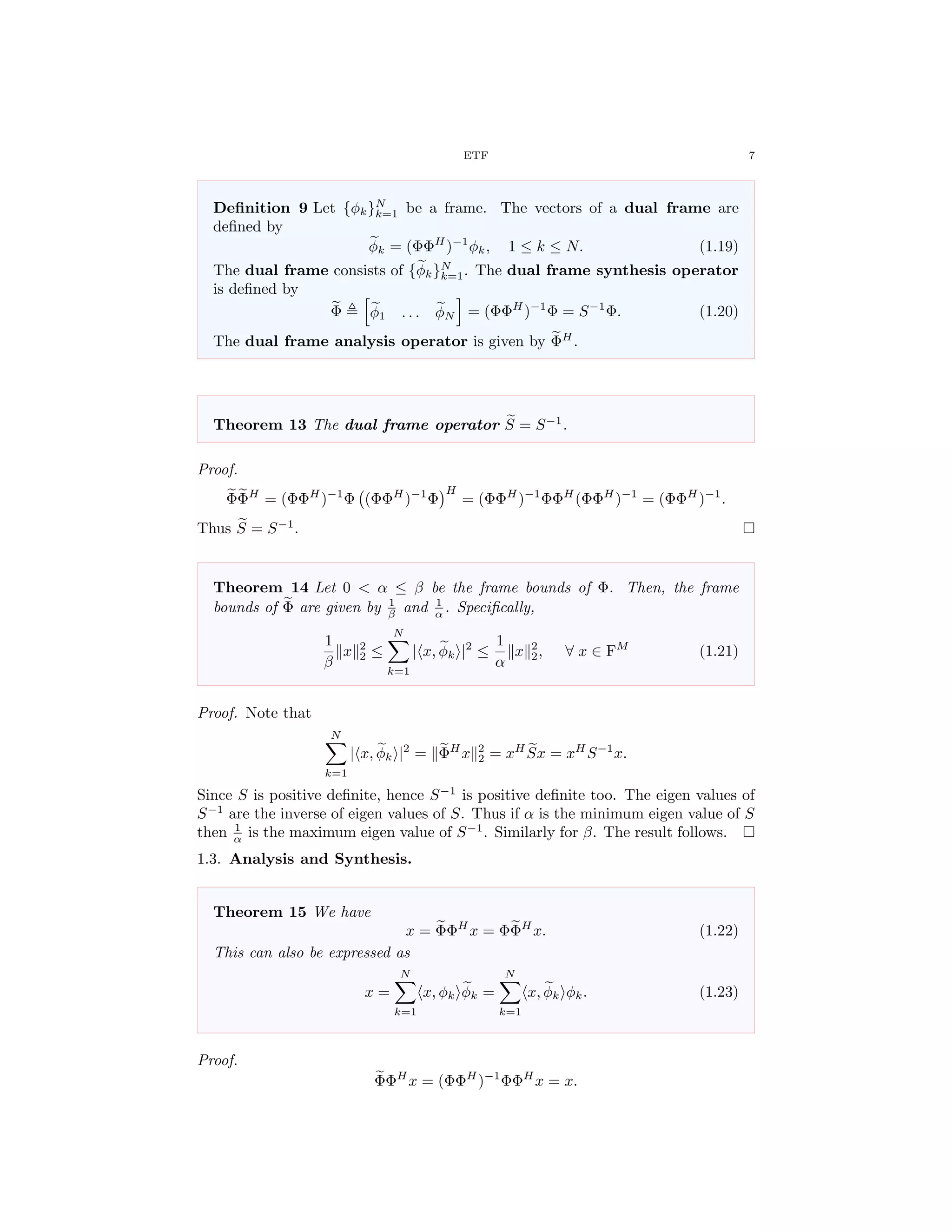 ETF 7
Deﬁnition 9 Let {φk}N
k=1 be a frame. The vectors of a dual frame are
deﬁned by
φk = (ΦΦH
)−1
φk, 1 ≤ k ≤ N. (1.19)
The dual frame consists of {φk}N
k=1. The dual frame synthesis operator
is deﬁned by
Φ φ1 . . . φN = (ΦΦH
)−1
Φ = S−1
Φ. (1.20)
The dual frame analysis operator is given by ΦH
.
Theorem 13 The dual frame operator S = S−1
.
Proof.
ΦΦH
= (ΦΦH
)−1
Φ (ΦΦH
)−1
Φ
H
= (ΦΦH
)−1
ΦΦH
(ΦΦH
)−1
= (ΦΦH
)−1
.
Thus S = S−1
.
Theorem 14 Let 0 < α ≤ β be the frame bounds of Φ. Then, the frame
bounds of Φ are given by 1
β and 1
α . Speciﬁcally,
1
β
x 2
2 ≤
N
k=1
| x, φk |2
≤
1
α
x 2
2, ∀ x ∈ FM
(1.21)
Proof. Note that
N
k=1
| x, φk |2
= ΦH
x 2
2 = xH
Sx = xH
S−1
x.
Since S is positive deﬁnite, hence S−1
is positive deﬁnite too. The eigen values of
S−1
are the inverse of eigen values of S. Thus if α is the minimum eigen value of S
then 1
α is the maximum eigen value of S−1
. Similarly for β. The result follows.
1.3. Analysis and Synthesis.
Theorem 15 We have
x = ΦΦH
x = ΦΦH
x. (1.22)
This can also be expressed as
x =
N
k=1
x, φk φk =
N
k=1
x, φk φk. (1.23)
Proof.
ΦΦH
x = (ΦΦH
)−1
ΦΦH
x = x.
 