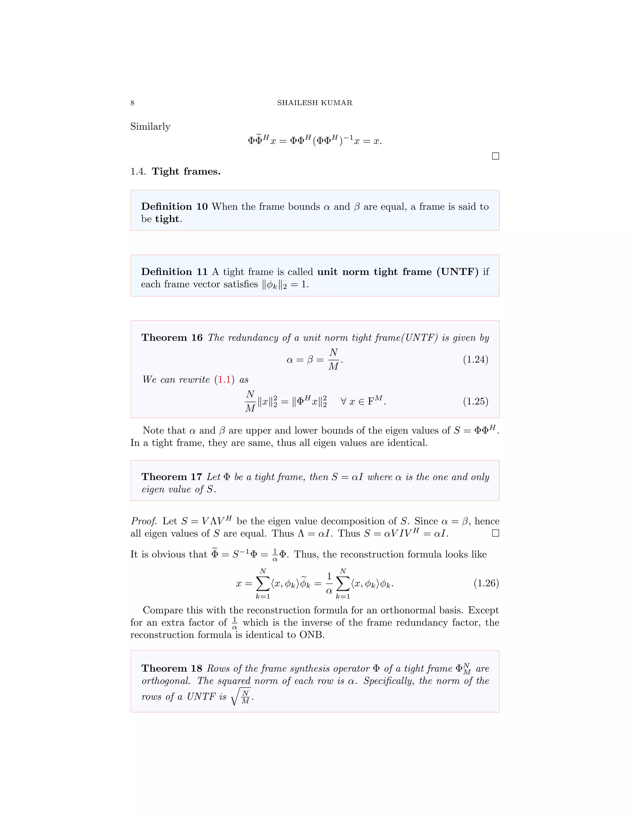 8 SHAILESH KUMAR
Similarly
ΦΦH
x = ΦΦH
(ΦΦH
)−1
x = x.
1.4. Tight frames.
Deﬁnition 10 When the frame bounds α and β are equal, a frame is said to
be tight.
Deﬁnition 11 A tight frame is called unit norm tight frame (UNTF) if
each frame vector satisﬁes φk 2 = 1.
Theorem 16 The redundancy of a unit norm tight frame(UNTF) is given by
α = β =
N
M
. (1.24)
We can rewrite (1.1) as
N
M
x 2
2 = ΦH
x 2
2 ∀ x ∈ FM
. (1.25)
Note that α and β are upper and lower bounds of the eigen values of S = ΦΦH
.
In a tight frame, they are same, thus all eigen values are identical.
Theorem 17 Let Φ be a tight frame, then S = αI where α is the one and only
eigen value of S.
Proof. Let S = V ΛV H
be the eigen value decomposition of S. Since α = β, hence
all eigen values of S are equal. Thus Λ = αI. Thus S = αV IV H
= αI.
It is obvious that Φ = S−1
Φ = 1
α Φ. Thus, the reconstruction formula looks like
x =
N
k=1
x, φk φk =
1
α
N
k=1
x, φk φk. (1.26)
Compare this with the reconstruction formula for an orthonormal basis. Except
for an extra factor of 1
α which is the inverse of the frame redundancy factor, the
reconstruction formula is identical to ONB.
Theorem 18 Rows of the frame synthesis operator Φ of a tight frame ΦN
M are
orthogonal. The squared norm of each row is α. Speciﬁcally, the norm of the
rows of a UNTF is N
M .
 