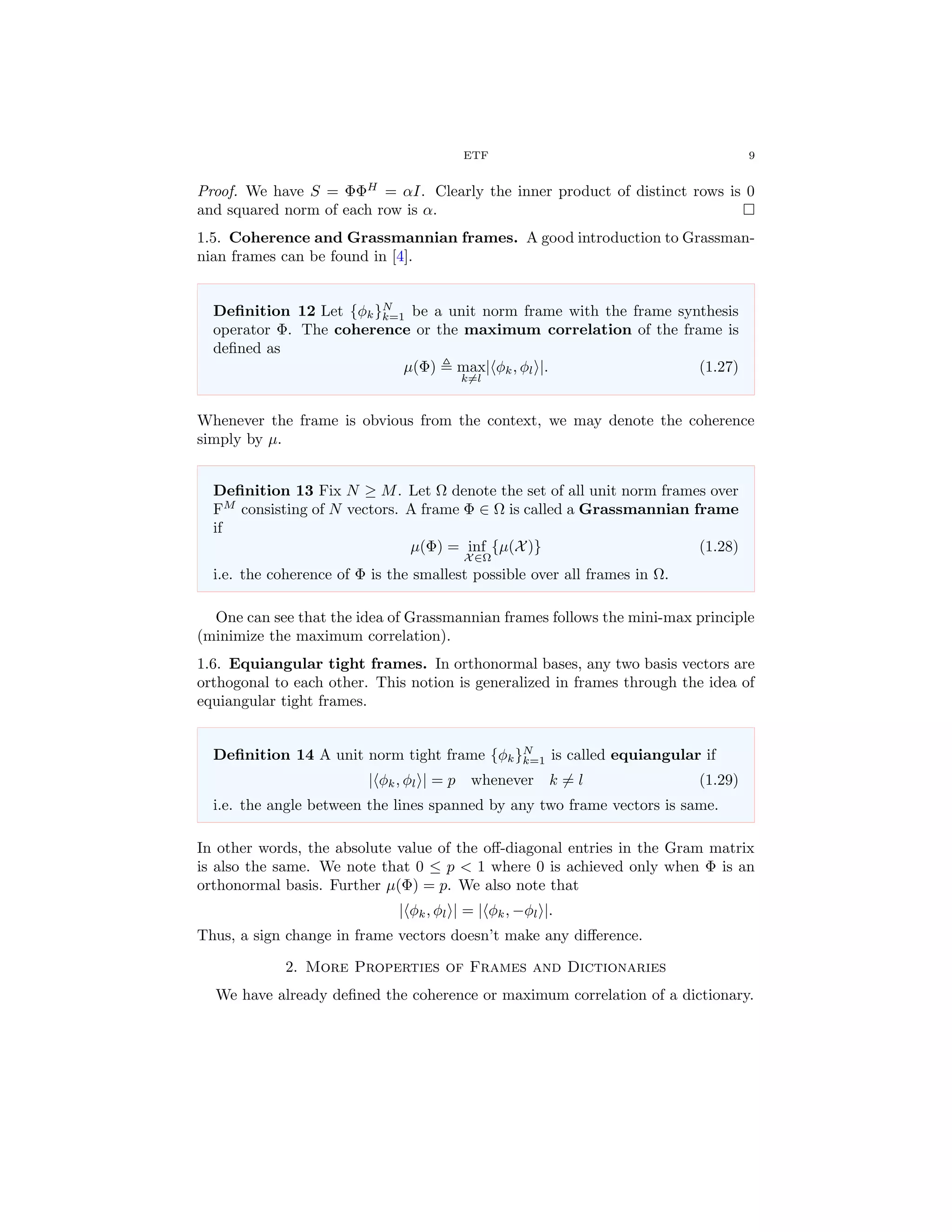 ETF 9
Proof. We have S = ΦΦH
= αI. Clearly the inner product of distinct rows is 0
and squared norm of each row is α.
1.5. Coherence and Grassmannian frames. A good introduction to Grassman-
nian frames can be found in [4].
Deﬁnition 12 Let {φk}N
k=1 be a unit norm frame with the frame synthesis
operator Φ. The coherence or the maximum correlation of the frame is
deﬁned as
µ(Φ) max
k=l
| φk, φl |. (1.27)
Whenever the frame is obvious from the context, we may denote the coherence
simply by µ.
Deﬁnition 13 Fix N ≥ M. Let Ω denote the set of all unit norm frames over
FM
consisting of N vectors. A frame Φ ∈ Ω is called a Grassmannian frame
if
µ(Φ) = inf
X∈Ω
{µ(X)} (1.28)
i.e. the coherence of Φ is the smallest possible over all frames in Ω.
One can see that the idea of Grassmannian frames follows the mini-max principle
(minimize the maximum correlation).
1.6. Equiangular tight frames. In orthonormal bases, any two basis vectors are
orthogonal to each other. This notion is generalized in frames through the idea of
equiangular tight frames.
Deﬁnition 14 A unit norm tight frame {φk}N
k=1 is called equiangular if
| φk, φl | = p whenever k = l (1.29)
i.e. the angle between the lines spanned by any two frame vectors is same.
In other words, the absolute value of the oﬀ-diagonal entries in the Gram matrix
is also the same. We note that 0 ≤ p < 1 where 0 is achieved only when Φ is an
orthonormal basis. Further µ(Φ) = p. We also note that
| φk, φl | = | φk, −φl |.
Thus, a sign change in frame vectors doesn’t make any diﬀerence.
2. More Properties of Frames and Dictionaries
We have already deﬁned the coherence or maximum correlation of a dictionary.
 