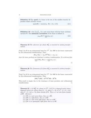 10 SHAILESH KUMAR
Deﬁnition 15 The spark of a frame is the size of the smallest linearly de-
pendent subset of frame vectors.
spark(Φ) = min{ x 0 : Φx = 0, x = 0}. (2.1)
Deﬁnition 16 Let {φk}N
k=1 be a unit norm frame with the frame synthesis
operator Φ. The minimum correlation of the frame is deﬁned as
µmin(Φ) min
k=l
| φk, φl |. (2.2)
Theorem 19 The coherence of a frame ΦN
M is invariant to unitary transfor-
mation.
Proof. Let Ψ be an orthonormal basis for FM
. Let ΨΦ be the frame constructed
by the orthonormal transformation. Then
Ψφk, Ψφl = φk, ΨH
Ψφl = φk, φl
since the inner products are invariant to unitary transformation. It is obvious that
max
k=l
| Ψφk, Ψφl | = max
k=l
| φk, φl |.
Theorem 20 The Grammian of a frame ΦN
M is invariant to unitary transfor-
mation.
Proof. Let Ψ be an orthonormal basis for FM
. Let ΨΦ be the frame constructed
by the orthonormal transformation. Then
(ΨΦ)H
(ΨΦ) = ΦH
ΨH
ΨΦ = ΦH
Φ.
This result is simply due to the invariance of inner products over orthonormal
transformation.
Theorem 21 Let ΦN
M be a frame in FM
. Let Γ be a diagonal matrix whose
diagonal entries are chosen from {1, −1} when F = R or {eiθ
: 0 ≤ θ < 2π}
when F = C. Let α, β be frame bounds of Φ. Then α, β are also frame bounds
of ΦΓ. Moreover:
(1) If Φ is a unit norm frame, then so is ΦΓ.
(2) If Φ is a tight frame, then so is ΦΓ.
(3) If Φ is a unit norm tight frame, then so is ΦΓ.
(4) If Φ is an equiangular tight frame then so is ΦΓ.
 