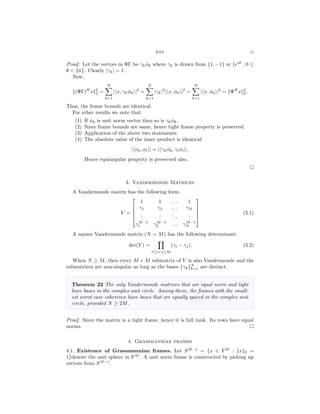 ETF 11
Proof. Let the vectors in ΦΓ be γkφk where γk is drawn from {1, −1} or {eiθ
: 0 ≤
θ < 2π}. Clearly |γk| = 1.
Now,
(ΦΓ)H
x 2
2 =
N
k=1
| x, γkφk |2
=
N
k=1
|γk|2
| x, φk |2
=
N
k=1
| x, φk |2
= ΦH
x 2
2.
Thus, the frame bounds are identical.
For other results we note that:
(1) If φk is unit norm vector then so is γkφk.
(2) Since frame bounds are same, hence tight frame property is preserved.
(3) Application of the above two statements.
(4) The absolute value of the inner product is identical:
| φk, φl | = | γkφk, γlφl |.
Hence equiangular property is preserved also.
3. Vandermonde Matrices
A Vandermonde matrix has the following form.
V =





1 1 . . . 1
γ1 γ2 . . . γN
...
...
...
...
γM−1
1 γM−1
2 . . . γM−1
N





(3.1)
A square Vandermonde matrix (N = M) has the following determinant:
det(V ) =
1≤i<j≤M
(γi − γj). (3.2)
When N ≥ M, then every M × M submatrix of V is also Vandermonde and the
submatrices are non-singular as long as the bases {γk}N
k=1 are distinct.
Theorem 22 The only Vandermonde matrices that are equal norm and tight
have bases in the complex unit circle. Among these, the frames with the small-
est worst case coherence have bases that are equally spaced in the complex unit
circle, provided N ≥ 2M.
Proof. Since the matrix is a tight frame, hence it is full rank. Its rows have equal
norms.
4. Grassmannian frames
4.1. Existence of Grassmannian frames. Let SM−1
= {x ∈ FM
: x 2 =
1}denote the unit sphere in FM
. A unit norm frame is constructed by picking up
vectors from SM−1
.
 