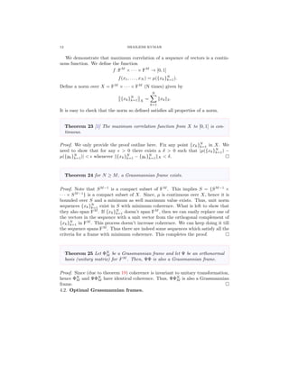 12 SHAILESH KUMAR
We demonstrate that maximum correlation of a sequence of vectors is a contin-
uous function. We deﬁne the function
f :FM
× · · · × FM
→ [0, 1]
f(x1, . . . , xN ) = µ({xk}N
k=1).
Deﬁne a norm over X = FM
× · · · × FM
(N times) given by
{xk}N
k=1 X
=
N
k=1
xk 2.
It is easy to check that the norm so deﬁned satisﬁes all properties of a norm.
Theorem 23 [1] The maximum correlation function from X to [0, 1] is con-
tinuous.
Proof. We only provide the proof outline here. Fix any point {xk}N
k=1 in X. We
need to show that for any > 0 there exists a δ > 0 such that |µ({xk}N
k=1) −
µ({yk}N
k=1)| < whenever {xk}N
k=1 − {yk}N
k=1 X < δ.
Theorem 24 for N ≥ M, a Grassmannian frame exists.
Proof. Note that SM−1
is a compact subset of FM
. This implies S = {SM−1
×
· · · × SM−1
} is a compact subset of X. Since, µ is continuous over X, hence it is
bounded over S and a minimum as well maximum value exists. Thus, unit norm
sequences {xk}N
k=1 exist in S with minimum coherence. What is left to show that
they also span FM
. If {xk}N
k=1 doesn’t span FM
, then we can easily replace one of
the vectors in the sequence with a unit vector from the orthogonal complement of
{xk}N
k=1 in FM
. This process doesn’t increase coherence. We can keep doing it till
the sequence spans FM
. Thus there are indeed some sequences which satisfy all the
criteria for a frame with minimum coherence. This completes the proof.
Theorem 25 Let ΦN
M be a Grassmannian frame and let Ψ be an orthonormal
basis (unitary matrix) for FM
. Then, ΨΦ is also a Grassmannian frame.
Proof. Since (due to theorem 19) coherence is invariant to unitary transformation,
hence ΦN
M and ΨΦN
M have identical coherence. Thus, ΨΦN
M is also a Grassmannian
frame.
4.2. Optimal Grassmannian frames.
 