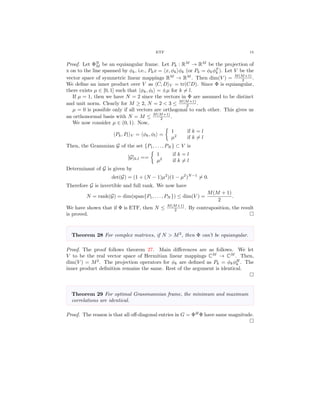 ETF 15
Proof. Let ΦN
M be an equiangular frame. Let Pk : RM
→ RM
be the projection of
x on to the line spanned by φk, i.e., Pkx = x, φk φk (or Pk = φkφT
k ). Let V be the
vector space of symmetric linear mappings RM
→ RM
. Then dim(V ) = M(M+1)
2 .
We deﬁne an inner product over V as C, D V = tr(CD). Since Φ is equiangular,
there exists µ ∈ [0, 1] such that φk, φl = ±µ for k = l.
If µ = 1, then we have N = 2 since the vectors in Φ are assumed to be distinct
and unit norm. Clearly for M ≥ 2, N = 2 < 3 ≤ M(M+1)
2 .
µ = 0 is possible only if all vectors are orthogonal to each other. This gives us
an orthonormal basis with N = M ≤ M(M+1)
2 .
We now consider µ ∈ (0, 1). Now,
Pk, Pl V = φk, φl =
1 if k = l
µ2
if k = l
Then, the Grammian G of the set {P1, . . . , PN } ⊂ V is
[G]k,l ==
1 if k = l
µ2
if k = l
Determinant of G is given by
det(G) = (1 + (N − 1)µ2
)(1 − µ2
)N−1
= 0.
Therefore G is invertible and full rank. We now have
N = rank(G) = dim(span{P1, . . . , PN }) ≤ dim(V ) =
M(M + 1)
2
.
We have shown that if Φ is ETF, then N ≤ M(M+1)
2 . By contraposition, the result
is proved.
Theorem 28 For complex matrices, if N > M2
, then Φ can’t be equiangular.
Proof. The proof follows theorem 27. Main diﬀerences are as follows. We let
V to be the real vector space of Hermitian linear mappings CM
→ CM
. Then,
dim(V ) = M2
. The projection operators for φk are deﬁned as Pk = φkφH
k . The
inner product deﬁnition remains the same. Rest of the argument is identical.
Theorem 29 For optimal Grassmannian frame, the minimum and maximum
correlations are identical.
Proof. The reason is that all oﬀ-diagonal entries in G = ΦH
Φ have same magnitude.
 