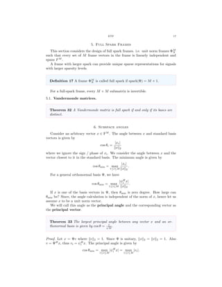 ETF 17
5. Full Spark Frames
This section considers the design of full spark frames. i.e. unit norm frames ΦM
N
such that every set of M frame vectors in the frame is linearly independent and
spans FM
.
A frame with larger spark can provide unique sparse representations for signals
with larger sparsity levels.
Deﬁnition 17 A frame ΦM
N is called full spark if spark(Φ) = M + 1.
For a full-spark frame, every M × M submatrix is invertible.
5.1. Vandermonde matrices.
Theorem 32 A Vandermonde matrix is full spark if and only if its bases are
distinct.
6. Subspace angles
Consider an arbitrary vector x ∈ FM
. The angle between x and standard basis
vectors is given by
cos θi =
|xi|
x 2
where we ignore the sign / phase of xi. We consider the angle between x and the
vector closest to it in the standard basis. The minimum angle is given by
cos θmin = max
1≤i≤M
|xi|
x 2
.
For a general orthonormal basis Ψ, we have
cos θmin = max
1≤i≤M
|ψH
i x|
x 2
.
If x is one of the basis vectors in Ψ, then θmin is zero degree. How large can
θmin be? Since, the angle calculation is independent of the norm of x, hence let us
assume x to be a unit norm vector.
We will call this angle as the principal angle and the corresponding vector as
the principal vector.
Theorem 33 The largest principal angle between any vector x and an or-
thonormal basis is given by cos θ = 1√
M
.
Proof. Let x = Ψv where v 2 = 1. Since Ψ is unitary, x 2 = v 2 = 1. Also
v = ΨH
x, thus vi = ψH
i x. The principal angle is given by
cos θmin = max
1≤i≤M
|ψH
i x| = max
1≤i≤M
|vi|.
 