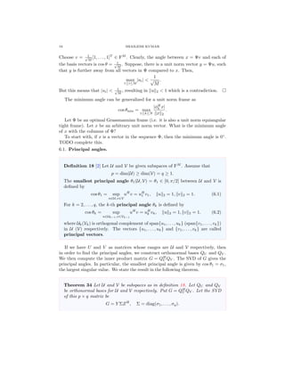18 SHAILESH KUMAR
Choose v = 1√
M
[1, . . . , 1]T
∈ FM
. Clearly, the angle between x = Ψv and each of
the basis vectors is cos θ = 1√
M
. Suppose, there is a unit norm vector y = Ψu, such
that y is further away from all vectors in Ψ compared to x. Then,
max
1≤i≤M
|ui| <
1
√
M
.
But this means that |ui| < 1√
M
, resulting in u 2 < 1 which is a contradiction.
The minimum angle can be generalized for a unit norm frame as
cos θmin = max
1≤k≤N
|φH
k x|
x 2
.
Let Φ be an optimal Grassmannian frame (i.e. it is also a unit norm equiangular
tight frame). Let x be an arbitrary unit norm vector. What is the minimum angle
of x with the columns of Φ?
To start with, if x is a vector in the sequence Φ, then the minimum angle is 0◦
.
TODO complete this.
6.1. Principal angles.
Deﬁnition 18 [2] Let U and V be given subspaces of FM
. Assume that
p = dim(U) ≥ dim(V) = q ≥ 1.
The smallest principal angle θ1(U, V) = θ1 ∈ [0, π/2] between U and V is
deﬁned by
cos θ1 = sup
u∈U,v∈V
uH
v = uH
1 v1, u 2 = 1, v 2 = 1. (6.1)
For k = 2, . . . , q, the k-th principal angle θk is deﬁned by
cos θk = sup
u∈Uk−1,v∈Vk−1
uH
v = uH
k vk, u 2 = 1, v 2 = 1. (6.2)
where Uk(Vk) is orthogonal complement of span{u1, . . . , uk} (span{v1, . . . , vk})
in U (V) respectively. The vectors {u1, . . . , uk} and {v1, . . . , vk} are called
principal vectors.
If we have U and V as matrices whose ranges are U and V respectively, then
in order to ﬁnd the principal angles, we construct orthonormal bases QU and QV .
We then compute the inner product matrix G = QH
U QV . The SVD of G gives the
principal angles. In particular, the smallest principal angle is given by cos θ1 = σ1,
the largest singular value. We state the result in the following theorem.
Theorem 34 Let U and V be subspaces as in deﬁnition 18. Let QU and QV
be orthonormal bases for U and V respectively. Put G = QH
U QV . Let the SVD
of this p × q matrix be
G = Y ΣZH
, Σ = diag(σ1, . . . , σq).
 
