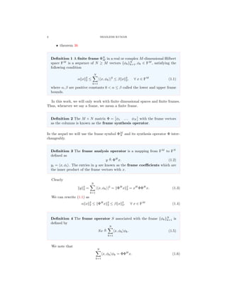 2 SHAILESH KUMAR
• theorem 36
Deﬁnition 1 A ﬁnite frame ΦN
M in a real or complex M-dimensional Hilbert
space FM
is a sequence of N ≥ M vectors {φk}N
k=1, φk ∈ FM
, satisfying the
following condition
α x 2
2 ≤
N
k=1
| x, φk |2
≤ β x 2
2, ∀ x ∈ FM
(1.1)
where α, β are positive constants 0 < α ≤ β called the lower and upper frame
bounds.
In this work, we will only work with ﬁnite dimensional spaces and ﬁnite frames.
Thus, whenever we say a frame, we mean a ﬁnite frame.
Deﬁnition 2 The M × N matrix Φ = φ1 . . . φN with the frame vectors
as the columns is known as the frame synthesis operator.
In the sequel we will use the frame symbol ΦM
N and its synthesis operator Φ inter-
changeably.
Deﬁnition 3 The frame analysis operator is a mapping from FM
to FN
deﬁned as
y ΦH
x. (1.2)
yi = x, φi . The entries in y are known as the frame coeﬃcients which are
the inner product of the frame vectors with x.
Clearly
y 2
2 =
N
k=1
| x, φk |2
= ΦH
x 2
2 = xH
ΦΦH
x. (1.3)
We can rewrite (1.1) as
α x 2
2 ≤ ΦH
x 2
2 ≤ β x 2
2, ∀ x ∈ FM
(1.4)
Deﬁnition 4 The frame operator S associated with the frame {φk}N
k=1 is
deﬁned by
Sx
N
k=1
x, φk φk. (1.5)
We note that
N
k=1
x, φk φk = ΦΦH
x. (1.6)
 