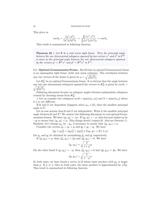 20 SHAILESH KUMAR
This gives us
cos θy =
| y1
, y2
|
y1
2 y2
2
. =
N
M | x1
, x2
|
N
M x1
2 x2
2
= cos θx.
This result is summarized in following theorem.
Theorem 35 Let Φ be a unit norm tight frame. Then the principal angle
between the one dimensional subspaces spanned by two vectors x1
and x2
in FM
is same as the principal angle between the one dimensional subspaces spanned
by the vectors y1
= ΦH
x1
and y2
= ΦH
x2
in FN
.
6.3. Optimal Grassmannian Frame. Recall that an optimal Grassmannian frame
is an equiangular tight frame (with unit norm columns). The correlation between
any two vectors of the frame is given by µ = N−M
M(N−1) .
Let ΦN
M be an optimal Grassmannian frame. It is obvious that the angle between
any two one dimensional subspaces spanned the vectors in ΦN
M is given by cos θ1 =
N−M
M(N−1) .
Following discussion focuses on subspace angles between independent subspaces
created by choosing atoms from ΦN
M .
Let us consider two subspaces as U = span{φk, φl} and V = span{φm} where
k, l, m are diﬀerent.
If U and V are dependent (happens when φm ∈ U), then the smallest principal
angle is 0◦
.
Let us now assume that U and V are independent. What is the smallest principal
angle between U and V? We restrict the following discussion to real optimal Grass-
mannian frames. We have qk, ql = ±µ. If qk, ql = −µ, then lets just replace ql by
−ql to ensure that qk, ql = µ. This change doesn’t impact U. Also see theorem 21.
Similarly, let’s change qm by −qm if necessary to ensure that qk, qm = µ.
Consider two vectors qa = qk + ql and qb = qk − ql. We have
qk ± ql
2
2 = qk
2
2 + ql
2
2 ± 2 qk, ql = 2(1 ± µ).
Let qa and qb be obtained by normalizing qa and qb respectively.
If ql, qm = µ, then qa, qm = 2µ and qb, qm = 0. We have
qa, qm =
2
1 + µ
µ.
On the other hand if ql, qm = −µ, then qa, qm = 0 and qb, qm = 2µ. We have
qb, qm =
2
1 − µ
µ.
In both cases, we have found a vector in U whose inner product with qm is larger
than µ. If µ 1, then in both cases, the inner product is approximated by
√
2µ.
This result is summarized in following theorem.
 