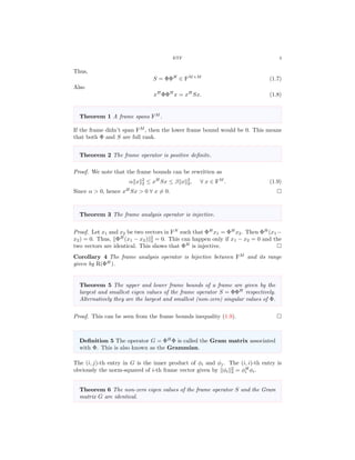 ETF 3
Thus,
S = ΦΦH
∈ FM×M
(1.7)
Also
xH
ΦΦH
x = xH
Sx. (1.8)
Theorem 1 A frame spans FM
.
If the frame didn’t span FM
, then the lower frame bound would be 0. This means
that both Φ and S are full rank.
Theorem 2 The frame operator is positive deﬁnite.
Proof. We note that the frame bounds can be rewritten as
α x 2
2 ≤ xH
Sx ≤ β x 2
2, ∀ x ∈ FM
. (1.9)
Since α > 0, hence xH
Sx > 0 ∀ x = 0.
Theorem 3 The frame analysis operator is injective.
Proof. Let x1 and x2 be two vectors in FN
such that ΦH
x1 = ΦH
x2. Then ΦH
(x1 −
x2) = 0. Thus, ΦH
(x1 − x2) 2
2 = 0. This can happen only if x1 − x2 = 0 and the
two vectors are identical. This shows that ΦH
is injective.
Corollary 4 The frame analysis operator is bijective between FM
and its range
given by R(ΦH
).
Theorem 5 The upper and lower frame bounds of a frame are given by the
largest and smallest eigen values of the frame operator S = ΦΦH
respectively.
Alternatively they are the largest and smallest (non-zero) singular values of Φ.
Proof. This can be seen from the frame bounds inequality (1.9).
Deﬁnition 5 The operator G = ΦH
Φ is called the Gram matrix associated
with Φ. This is also known as the Grammian.
The (i, j)-th entry in G is the inner product of φi and φj. The (i, i)-th entry is
obviously the norm-squared of i-th frame vector given by φi
2
2 = φH
i φi.
Theorem 6 The non-zero eigen values of the frame operator S and the Gram
matrix G are identical.
 
