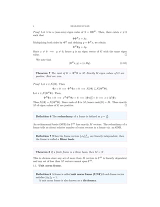 4 SHAILESH KUMAR
Proof. Let λ be a (non-zero) eigen value of S = ΦΦH
. Then, there exists x = 0
such that
ΦΦH
x = λx.
Multiplying both sides by ΦH
and deﬁning y = ΦH
x, we obtain
ΦH
Φy = λy.
Since x = 0 =⇒ y = 0, hence y is an eigen vector of G with the same eigen
value.
We note that
ΦH
x, y = x, Φy . (1.10)
Theorem 7 The rank of G = ΦH
Φ is M. Exactly M eigen values of G are
positive. Rest are zero.
Proof. Let x ∈ N(Φ). Then
Φx = 0 =⇒ ΦH
Φx = 0 =⇒ N(Φ) ⊆ N(ΦH
Φ).
Let x ∈ N(ΦH
Φ). Then,
ΦH
Φx = 0 =⇒ xH
ΦH
Φx = 0 =⇒ Φx 2
2 = 0 =⇒ x ∈ N(Φ).
Thus N(Φ) = N(ΦH
Φ). Since rank of Φ is M, hence rank(G) = M. Thus exactly
M of eigen values of G are positive.
Deﬁnition 6 The redundancy of a frame is deﬁned as ρ = N
M .
An orthonormal basis (ONB) for FM
has exactly M vectors. The redundancy of a
frame tells us about relative number of extra vectors in a frame viz. an ONB.
Deﬁnition 7 When the frame vectors {φk}N
k=1 are linearly independent, then
the frame is called a Riesz basis.
Theorem 8 If a ﬁnite frame is a Riesz basis, then M = N.
This is obvious since any set of more than M vectors in FM
is linearly dependent
and any set of less than M vectors cannot span FM
.
1.1. Unit norm frame.
Deﬁnition 8 A frame is called unit norm frame (UNF) if each frame vector
satisﬁes φk 2 = 1.
A unit norm frame is also known as a dictionary.
 
