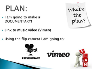 

I am going to make a
DOCUMENTARY!



Link to music video (Vimeo)



Using the flip camera I am going to:

 