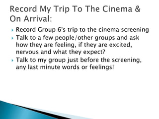 




Record Group 6's trip to the cinema screening
Talk to a few people/other groups and ask
how they are feeling, if they are excited,
nervous and what they expect?
Talk to my group just before the screening,
any last minute words or feelings!

 