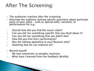 


1.
2.
3.
4.
5.
6.

1.

2.

The audiences reaction after the screening
Interview the audience (asking specific questions about particular
parts of your video – such as special edits, narrative, or
performance) for e.g.:
Overall how did you find the music video?
Can you tell me something specific that you liked about it?
Can you tell me something that you didn't like?
How did you find Zee's performance?
Was the editing appealing to you? Reasons why?
Anything that we can improve on?
Record myself:
My own comments so peoples reactions
What have I learned from the feedback (briefly)

 