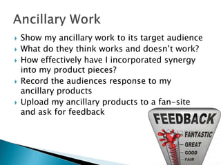 







Show my ancillary work to its target audience
What do they think works and doesn’t work?
How effectively have I incorporated synergy
into my product pieces?
Record the audiences response to my
ancillary products
Upload my ancillary products to a fan-site
and ask for feedback

 