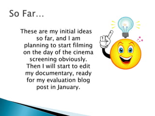 These are my initial ideas
so far, and I am
planning to start filming
on the day of the cinema
screening obviously.
Then I will start to edit
my documentary, ready
for my evaluation blog
post in January.

 
