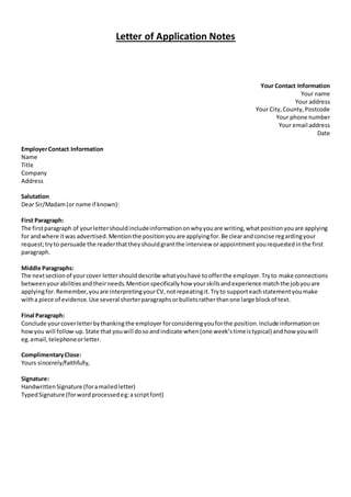 Letter of Application Notes
Your Contact Information
Your name
Your address
Your City,County,Postcode
Your phone number
Your email address
Date
EmployerContact Information
Name
Title
Company
Address
Salutation
Dear Sir/Madam(or name if known):
First Paragraph:
The firstparagraph of yourlettershouldincludeinformationonwhyyouare writing,whatpositionyouare applying
for andwhere itwas advertised.Mentionthe positionyouare applyingfor.Be clearandconcise regardingyour
request;tryto persuade the readerthattheyshouldgrantthe interview orappointmentyourequestedinthe first
paragraph.
Middle Paragraphs:
The nextsectionof yourcover lettershoulddescribe whatyouhave toofferthe employer.Tryto make connections
betweenyourabilitiesandtheirneeds.Mentionspecificallyhow yourskillsandexperience matchthe jobyouare
applyingfor.Remember,youare interpretingyourCV,notrepeatingit.Tryto supporteachstatementyoumake
witha piece of evidence.Use several shorterparagraphsorbulletsratherthanone large blockof text.
Final Paragraph:
Conclude yourcoverletterbythankingthe employer forconsideringyouforthe position.Include informationon
howyou will follow-up.State thatyouwill dosoandindicate when(one week’stimeistypical) andhow youwill
eg.email,telephoneorletter.
ComplimentaryClose:
Yours sincerely/faithfully,
Signature:
HandwrittenSignature (foramailedletter)
TypedSignature (forwordprocessedeg:ascriptfont)
 