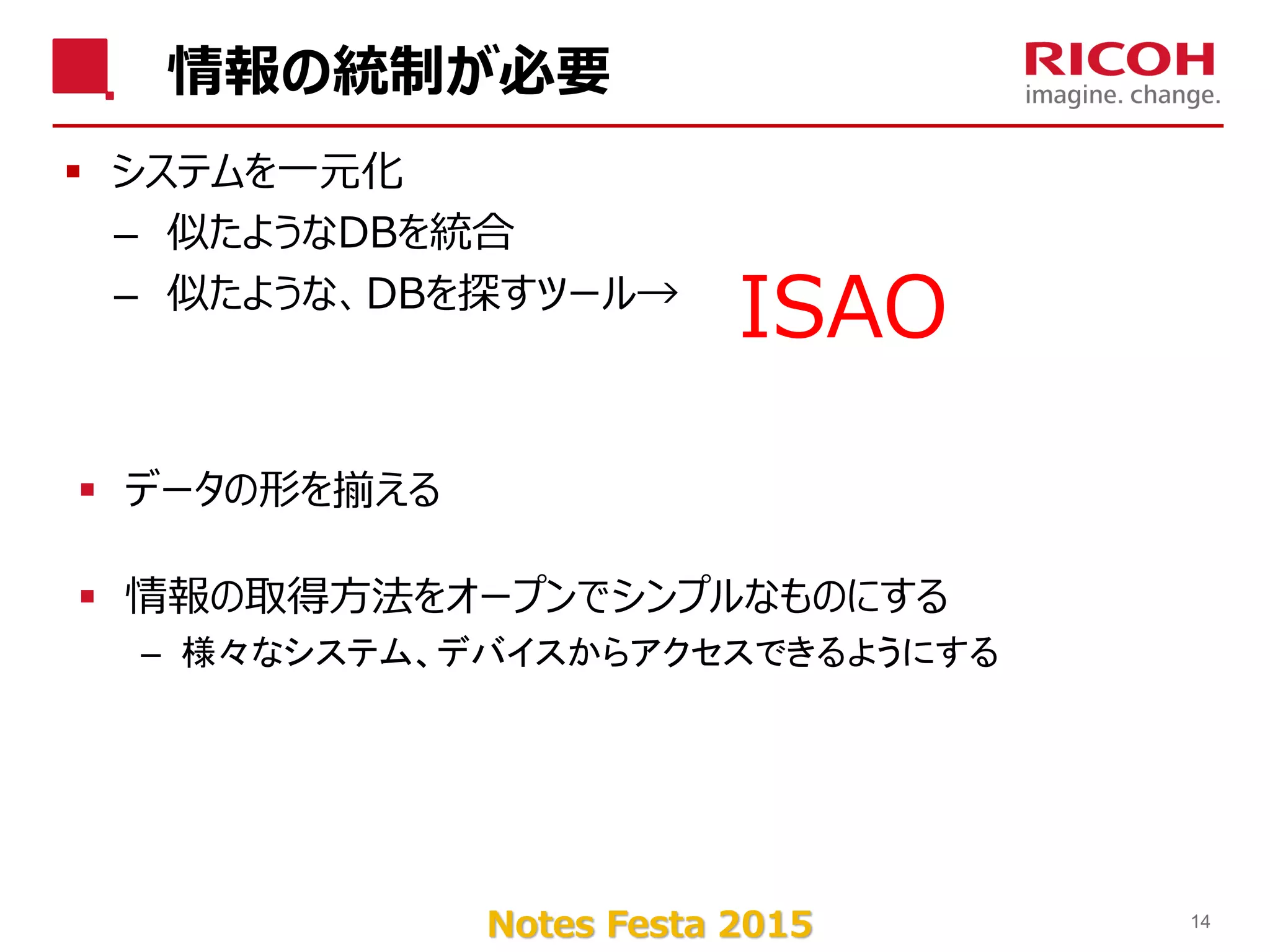 Notes Festa 2015
情報の統制が必要
 システムを一元化
– 似たようなDBを統合
– 似たような、DBを探すツール→
14
ISAO
 データの形を揃える
 情報の取得方法をオープンでシンプルなものにする
– 様々なシステム、デバイスからアクセスできるようにする
 