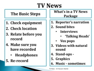 TV News - Dr Hossein Shahidi
What’s in a TV News
Package
1. Reporter’s narration
2. Sound bites
• Interviews
• ‘Talking Heads’
• Vox pops
3. Videos with natural
sound
4. Stand-ups -
5. Graphics
6. Music - sometimes
The Basic Steps
1. Check equipment
2. Check location
3. Relate before you
record
4. Make sure you
have recorded
• Headphones
5. Re-record
TV News
 