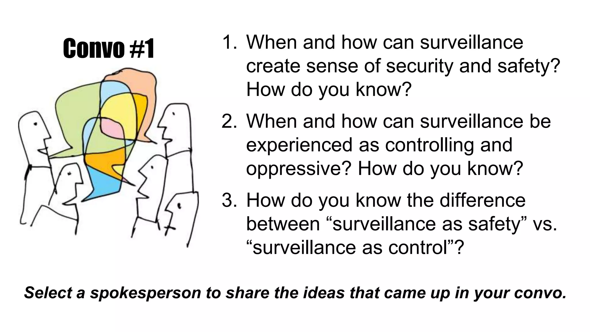1. When and how can surveillance
create sense of security and safety?
How do you know?
2. When and how can surveillance be
experienced as controlling and
oppressive? How do you know?
3. How do you know the difference
between “surveillance as safety” vs.
“surveillance as control”?
Select a spokesperson to share the ideas that came up in your convo.
Convo #1
 