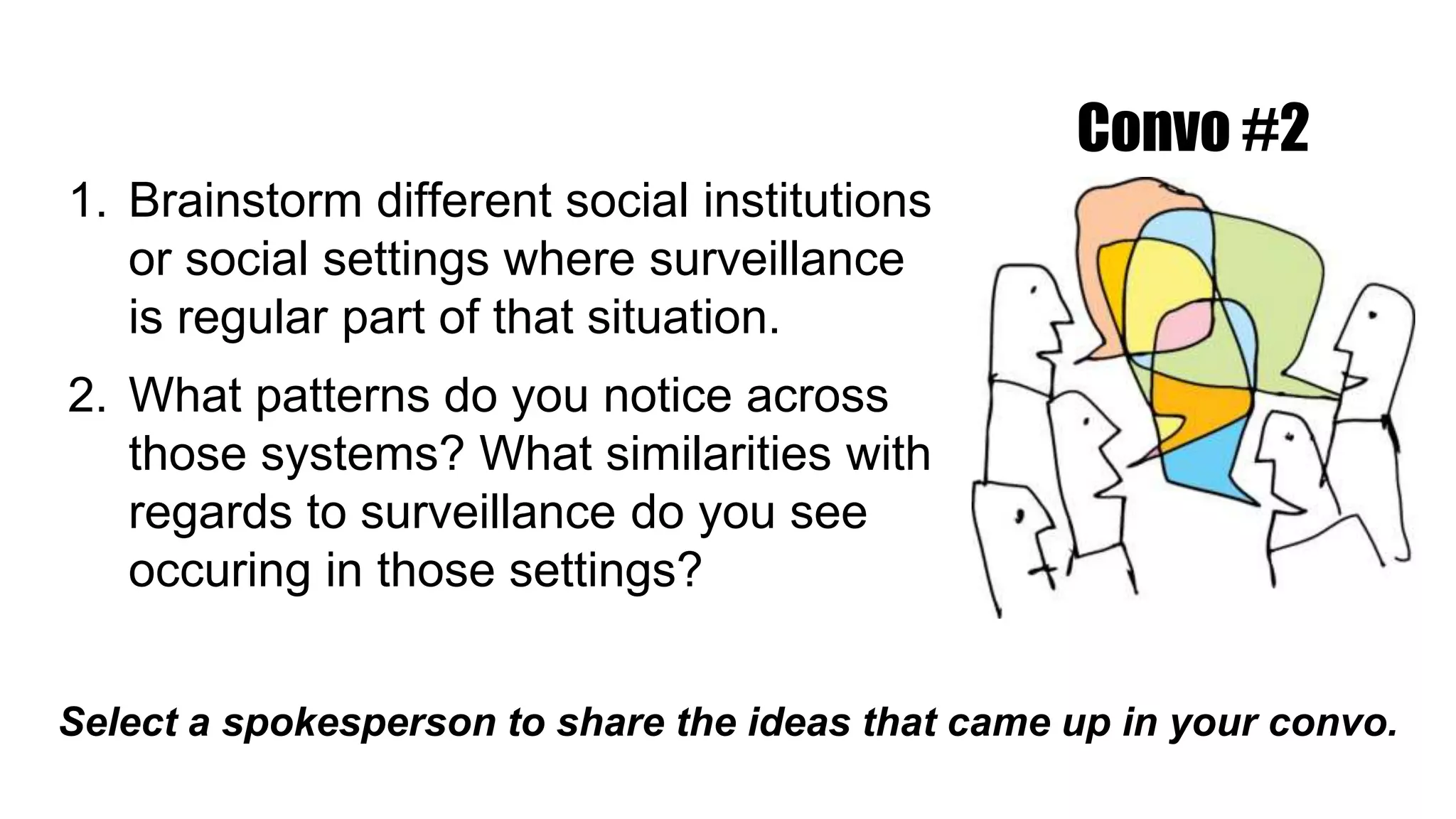 1. Brainstorm different social institutions
or social settings where surveillance
is regular part of that situation.
2. What patterns do you notice across
those systems? What similarities with
regards to surveillance do you see
occuring in those settings?
Select a spokesperson to share the ideas that came up in your convo.
Convo #2
 