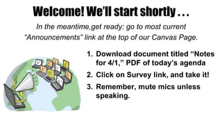 Welcome! We’ll start shortly . . .
In the meantime,get ready: go to most current
“Announcements” link at the top of our Canvas Page.
1. Download document titled “Notes
for 4/1,” PDF of today’s agenda
2. Click on Survey link, and take it!
3. Remember, mute mics unless
speaking.
 