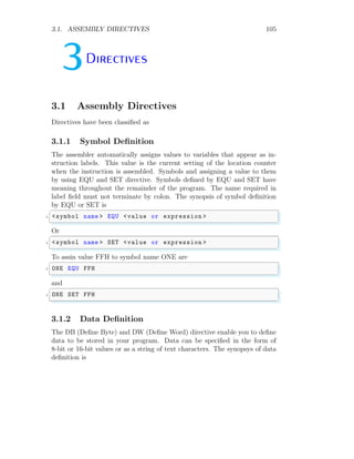 3.1. ASSEMBLY DIRECTIVES 105
3Directives
3.1 Assembly Directives
Directives have been classified as
3.1.1 Symbol Definition
The assembler automatically assigns values to variables that appear as in-
struction labels. This value is the current setting of the location counter
when the instruction is assembled. Symbols and assigning a value to them
by using EQU and SET directive. Symbols defined by EQU and SET have
meaning throughout the remainder of the program. The name required in
label field must not terminate by colon. The synopsis of symbol definition
by EQU or SET is
✞
1 <symbol name > EQU <value or expression >
✌
✆
Or
✞
1 <symbol name > SET <value or expression >
✌
✆
To assin value FFH to symbol name ONE are
✞
1 ONE EQU FFH
✌
✆
and
✞
1 ONE SET FFH
✌
✆
3.1.2 Data Definition
The DB (Define Byte) and DW (Define Word) directive enable you to define
data to be stored in your program. Data can be specified in the form of
8-bit or 16-bit values or as a string of text characters. The synopsys of data
definition is
 