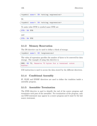 106 Directives
✞
1 <symbol name >: DB <string expression >
✌
✆
Or
✞
1 <symbol name >: DW <string expression >
✌
✆
To assin value FFH to symbol name ONE are
✞
1 STR: DB FFH
✌
✆
and
✞
1 STR: DW FFH
✌
✆
3.1.3 Memory Reservation
The DS directive can be used to define a block of storage.
✞
1 <symbol name >: DS <expression >
✌
✆
The value of expression specifies the number of bytes to be reserved for data
storage. The example of using this directive is
✞
1 MEM: DS 72; Reserve 72 bytes for a terminal outut
buffer.
✌
✆
LXI instruction is used to access the data stored by the different directives.
3.1.4 Conditional Assembly
IF, ELSE and ENDIF directives are used to define the condition inside a
assembly program.
3.1.5 Assembler Termination
The END directive is used to identify the end of the source program and
terminates each pass of the assembler. For termination of the program, only
one END statement may appear in a source program and it must be the last
source statement.
 
