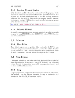 3.2. MACROS 107
3.1.6 Location Counter Control
ORG directive is used to relocate the location of start of a program. It sets
the location counter to the value specified by the operand expression. It is
included in a program as first instruction. If no ORG directive is included
before the first instruction or data type in the program, assembly begins at
location zero. Multiple ORG directives can be included in a single programe.
ORG directive can be used
✞
1 ORG 0FFH ; ORG assembler to location 0FFH
✌
✆
3.1.7 Program Linkage
In assembly programming external programs can also be included in the main
program by using PUBLIC Directive, EXTERN Directive, NAME Directive
and STKLN Directive.
3.2 Macros
3.2.1 Time Delay
Time delay is a procedure to specify a delay duration for the MPU to wait
for, before going to execute next instruction. Assume that in 8085 MPU has
a clock frequency of 2MHz. Then its time period of one machine cycle would
be 0.5µs. To execute n T-states, it takes a time period of 0.5 × n µs.
3.3 Conditions
Conditional instructions are those instruction which returns the result of
state of comparisons of two values. Like, CMP compares two values and
returns the state of comparison. In Assembly language, subroutine are used
to crease conditional instructions.
3.3.1 Loop
Loop in programming is repeation of suquence o instructions in certain num-
ber of times. The loop action is performed by JMP or conditional JMP
instructions (like JZ, JNZ, JC etc) using a label.
 