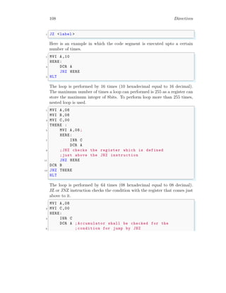 108 Directives
✞
1 JZ <label >
✌
✆
Here is an example in which the code segment is executed upto a certain
number of times.
✞
1 MVI A,10
HERE:
3 DCR A
JNZ HERE
5 HLT
✌
✆
The loop is performed by 16 times (10 hexadecimal equal to 16 decimal).
The maximum number of times a loop can performed is 255 as a register can
store the maximum integer of 8bits. To perform loop more than 255 times,
nested loop is used.
✞
1 MVI A,08
MVI B,08
3 MVI C,00
THERE :
5 MVI A,08;
HERE:
7 INR C
DCR A
9 ;JNZ checks the register which is defined
;just above the JNZ instruction
11 JNZ HERE
DCR B
13 JNZ THERE
HLT
✌
✆
The loop is performed by 64 times (08 hexadecimal equal to 08 decimal).
JZ or JNZ instruction checks the condition with the register that comes just
above to it.
✞
MVI A,08
2 MVI C,00
HERE:
4 INR C
DCR A ; Accumulator shall be checked for the
6 ; condition for jump by JNZ
 