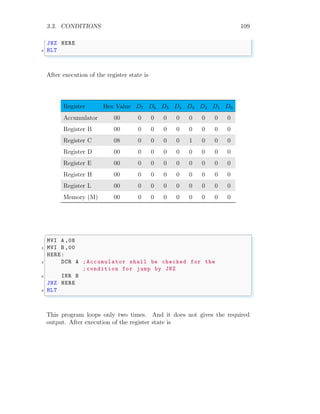3.3. CONDITIONS 109
JNZ HERE
8 HLT
✌
✆
After execution of the register state is
Register Hex Value D7 D6 D5 D4 D3 D2 D1 D0
Accumulator 00 0 0 0 0 0 0 0 0
Register B 00 0 0 0 0 0 0 0 0
Register C 08 0 0 0 0 1 0 0 0
Register D 00 0 0 0 0 0 0 0 0
Register E 00 0 0 0 0 0 0 0 0
Register H 00 0 0 0 0 0 0 0 0
Register L 00 0 0 0 0 0 0 0 0
Memory (M) 00 0 0 0 0 0 0 0 0
✞
MVI A ,08
2 MVI B ,00
HERE:
4 DCR A ;Accumulator shall be checked for the
;condition for jump by JNZ
6 INR B
JNZ HERE
8 HLT
✌
✆
This program loops only two times. And it does not gives the required
output. After execution of the register state is
 