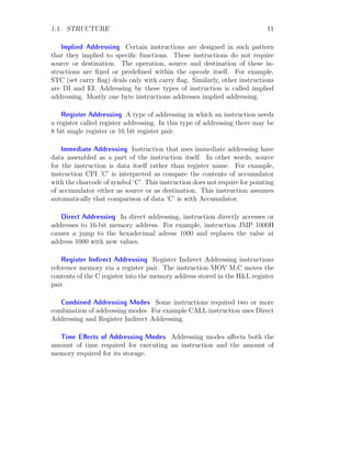 1.1. STRUCTURE 11
Implied Addressing Certain instructions are designed in such pattern
that they implied to specific functions. These instructions do not require
source or destination. The operation, source and destination of these in-
structions are fixed or predefined within the opcode itself. For example,
STC (set carry flag) deals only with carry flag. Similarly, other instructions
are DI and EI. Addressing by these types of instruction is called implied
addressing. Mostly one byte instructions addresses implied addressing.
Register Addressing A type of addressing in which an instruction needs
a register called register addressing. In this type of addressing there may be
8 bit single register or 16 bit register pair.
Immediate Addressing Instruction that uses immediate addressing have
data assembled as a part of the instruction itself. In other words, source
for the instruction is data itself rather than register name. For example,
instruction CPI ’C’ is interpreted as compare the contents of accumulator
with the charcode of symbol ‘C’. This instruction does not require for pointing
of accumulator either as source or as destination. This instruction assumes
automatically that comparison of data ‘C’ is with Accumulator.
Direct Addressing In direct addressing, instruction directly accesses or
addresses to 16-bit memory address. For example, instruction JMP 1000H
causes a jump to the hexadecimal adress 1000 and replaces the value at
address 1000 with new values.
Register Indirect Addressing Register Indirect Addressing instructions
reference memory via a register pair. The instruction MOV M,C moves the
contents of the C register into the memory address stored in the H&L register
pair.
Combined Addressing Modes Some instructions required two or more
combination of addressing modes. For example CALL instruction uses Direct
Addressing and Register Indirect Addressing.
Time Effects of Addressing Modes Addressing modes affects both the
amount of time required for executing an instruction and the amount of
memory required for its storage.
 