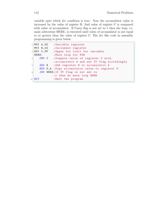 112 Numerical Problems
variable upto which for condition is true. Now the accumulator value is
increased by the value of register B. And value of register C is compared
with value of accumulator. If Carry flag is not set to 1 then the loop, i.e.
main subroutine HERE, is executed until value of accumulator is not equal
to or greater than the value of register C. The for like code in assembly
programming is given below.
✞
1 MVI A,00 ;Variable register
MVI B,02 ;Increment ragister
3 MVI C,FF ;Upper for limit for variable
HERE: ;Main loop for FOR
5 CMP C ;Compare value of register C with
;accumulator A and set CY flag accordingly
7 ADD B ;Add register B to accumulator A
MOV D,A ;Copy accumulator value to register D
9 JNC HERE;If CY flag is not set to
;1 then do main loop HERE
11 HLT ;Halt the program
✌
✆
 