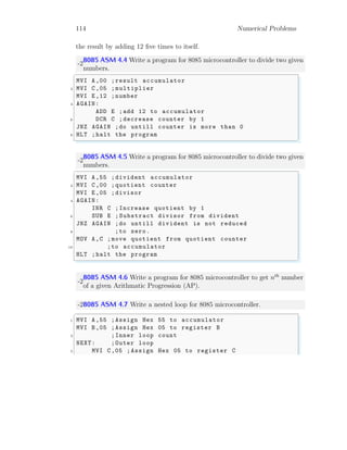 114 Numerical Problems
the result by adding 12 five times to itself.
-2
8085 ASM 4.4 Write a program for 8085 microcontroller to divide two given
numbers.
✞
MVI A,00 ;result accumulator
2 MVI C,05 ;multiplier
MVI E,12 ;number
4 AGAIN:
ADD E ;add 12 to accumulator
6 DCR C ;decrease counter by 1
JNZ AGAIN ;do untill counter is more than 0
8 HLT ;halt the program
✌
✆
-2
8085 ASM 4.5 Write a program for 8085 microcontroller to divide two given
numbers.
✞
MVI A,55 ;divident accumulator
2 MVI C,00 ;quotient counter
MVI E,05 ;divisor
4 AGAIN:
INR C ;Increase quotient by 1
6 SUB E ; Substract divisor from divident
JNZ AGAIN ;do untill divident is not reduced
8 ;to zero.
MOV A,C ;move quotient from quotient counter
10 ;to accumulator
HLT ;halt the program
✌
✆
-2
8085 ASM 4.6 Write a program for 8085 microcontroller to get nth
number
of a given Arithmatic Progression (AP).
-28085 ASM 4.7 Write a nested loop for 8085 microcontroller.
✞
1 MVI A,55 ;Assign Hex 55 to accumulator
MVI B,05 ;Assign Hex 05 to register B
3 ;Inner loop count
NEXT: ;Outer loop
5 MVI C,05 ;Assign Hex 05 to register C
 