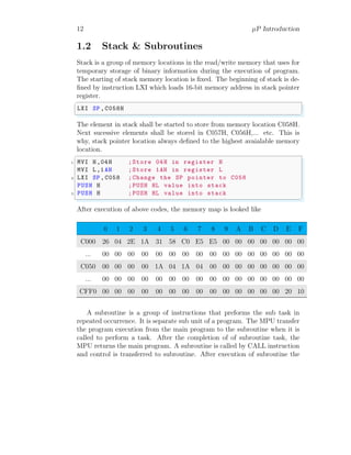 12 µP Introduction
1.2 Stack & Subroutines
Stack is a group of memory locations in the read/write memory that uses for
temporary storage of binary information during the execution of program.
The starting of stack memory location is fixed. The beginning of stack is de-
fined by instruction LXI which loads 16-bit memory address in stack pointer
register.
✞
LXI SP,C058H
✌
✆
The element in stack shall be started to store from memory location C058H.
Next sucessive elements shall be stored in C057H, C056H,... etc. This is
why, stack pointer location always defined to the highest avaialable memory
location.
✞
1 MVI H,04H ;Store 04H in register H
MVI L,1AH ;Store 1AH in register L
3 LXI SP,C058 ;Change the SP pointer to C058
PUSH H ;PUSH HL value into stack
5 PUSH H ;PUSH HL value into stack
✌
✆
After execution of above codes, the memory map is looked like
0 1 2 3 4 5 6 7 8 9 A B C D E F
C000 26 04 2E 1A 31 58 C0 E5 E5 00 00 00 00 00 00 00
... 00 00 00 00 00 00 00 00 00 00 00 00 00 00 00 00
C050 00 00 00 00 1A 04 1A 04 00 00 00 00 00 00 00 00
... 00 00 00 00 00 00 00 00 00 00 00 00 00 00 00 00
CFF0 00 00 00 00 00 00 00 00 00 00 00 00 00 00 20 10
A subroutine is a group of instructions that preforms the sub task in
repeated occurrence. It is separate sub unit of a program. The MPU transfer
the program execution from the main program to the subroutine when it is
called to perform a task. After the completion of of subroutine task, the
MPU returns the main program. A subroutine is called by CALL instruction
and control is transferred to subroutine. After execution of subroutine the
 
