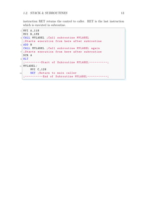 1.2. STACK & SUBROUTINES 13
instruction RET returns the control to caller. RET is the last instruction
which is executed in subroutine.
✞
1 MVI A ,11H
MVI B,1FH
3 CALL MYLABEL ;Call subroutine MYLABEL
;Starts execution from here after subroutine
5 ADD B
CALL MYLABEL ;Call subroutine MYLABEL again
7 ;Starts execution from here after subroutine
DCR A
9 HLT
;---------Start of Subroutine MYLABEL ----------;
11 MYLABEL :
MVI C ,12H
13 RET ;Return to main caller
;----------End of Subroutine MYLABEL -----------;
✌
✆
 