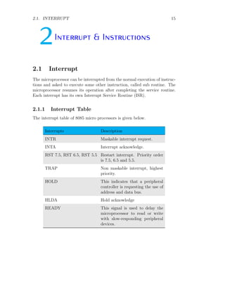 2.1. INTERRUPT 15
2Interrupt & Instructions
2.1 Interrupt
The microprocessor can be interrupted from the normal execution of instruc-
tions and asked to execute some other instruction, called sub routine. The
microprocessor resumes its operation after completing the service routine.
Each interrupt has its own Interrupt Service Routine (ISR).
2.1.1 Interrupt Table
The interrupt table of 8085 micro processors is given below.
Interrupts Description
INTR Maskable interrupt request.
INTA Interrupt acknowledge.
RST 7.5, RST 6.5, RST 5.5 Restart interrupt. Priority order
is 7.5, 6.5 and 5.5.
TRAP Non maskable interrupt, highest
priority.
HOLD This indicates that a peripheral
controller is requesting the use of
address and data bus.
HLDA Hold acknowledge
READY This signal is used to delay the
microprocessor to read or write
with slow-responding peripheral
devices.
 