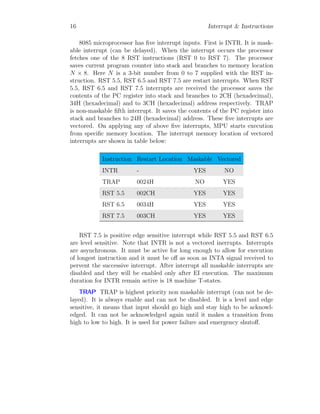 16 Interrupt & Instructions
8085 microprocessor has five interrupt inputs. First is INTR. It is mask-
able interrupt (can be delayed). When the interrupt occurs the processor
fetches one of the 8 RST instructions (RST 0 to RST 7). The processor
saves current program counter into stack and branches to memory location
N × 8. Here N is a 3-bit number from 0 to 7 supplied with the RST in-
struction. RST 5.5, RST 6.5 and RST 7.5 are restart interrupts. When RST
5.5, RST 6.5 and RST 7.5 interrupts are received the processor saves the
contents of the PC register into stack and branches to 2CH (hexadecimal),
34H (hexadecimal) and to 3CH (hexadecimal) address respectively. TRAP
is non-maskable fifth interrupt. It saves the contents of the PC register into
stack and branches to 24H (hexadecimal) address. These five interrupts are
vectored. On applying any of above five interrupts, MPU starts execution
from specific memory location. The interrupt memory location of vectored
interrupts are shown in table below:
Instruction Restart Location Maskable Vectored
INTR - YES NO
TRAP 0024H NO YES
RST 5.5 002CH YES YES
RST 6.5 0034H YES YES
RST 7.5 003CH YES YES
RST 7.5 is positive edge sensitive interrupt while RST 5.5 and RST 6.5
are level sensitive. Note that INTR is not a vectored inerrupts. Interrupts
are asynchronous. It must be active for long enough to allow for execution
of longest instruction and it must be off as soon as INTA signal received to
pervent the successive interrupt. After interrupt all maskable interrupts are
disabled and they will be enabled only after EI execution. The maximum
duration for INTR remain active is 18 machine T-states.
TRAP TRAP is highest priority non maskable interrupt (can not be de-
layed). It is always enable and can not be disabled. It is a level and edge
sensitive, it means that input should go high and stay high to be acknowl-
edged. It can not be acknowledged again until it makes a transition from
high to low to high. It is used for power failure and emergency shutoff.
 
