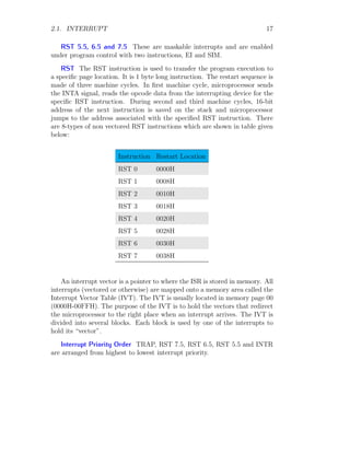 2.1. INTERRUPT 17
RST 5.5, 6.5 and 7.5 These are maskable interrupts and are enabled
under program control with two instructions, EI and SIM.
RST The RST instruction is used to transfer the program execution to
a specific page location. It is 1 byte long instruction. The restart sequence is
made of three machine cycles. In first machine cycle, microprocessor sends
the INTA signal, reads the opcode data from the interrupting device for the
specific RST instruction. During second and third machine cycles, 16-bit
address of the next instruction is saved on the stack and microprocessor
jumps to the address associated with the specified RST instruction. There
are 8-types of non vectored RST instructions which are shown in table given
below:
Instruction Restart Location
RST 0 0000H
RST 1 0008H
RST 2 0010H
RST 3 0018H
RST 4 0020H
RST 5 0028H
RST 6 0030H
RST 7 0038H
An interrupt vector is a pointer to where the ISR is stored in memory. All
interrupts (vectored or otherwise) are mapped onto a memory area called the
Interrupt Vector Table (IVT). The IVT is usually located in memory page 00
(0000H-00FFH). The purpose of the IVT is to hold the vectors that redirect
the microprocessor to the right place when an interrupt arrives. The IVT is
divided into several blocks. Each block is used by one of the interrupts to
hold its “vector”.
Interrupt Priority Order TRAP, RST 7.5, RST 6.5, RST 5.5 and INTR
are arranged from highest to lowest interrupt priority.
 