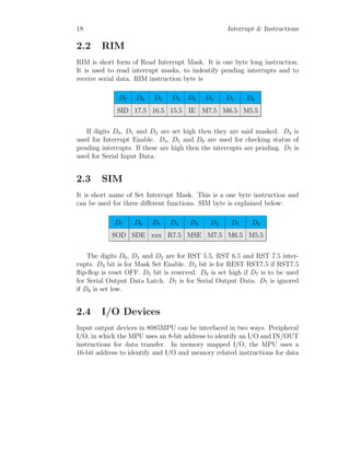 18 Interrupt & Instructions
2.2 RIM
RIM is short form of Read Interrupt Mask. It is one byte long instruction.
It is used to read interrupt masks, to indentify pending interrupts and to
receive serial data. RIM instruction byte is
D7 D6 D5 D4 D3 D2 D1 D0
SID 17.5 16.5 15.5 IE M7.5 M6.5 M5.5
If digits D0, D1 and D2 are set high then they are said masked. D3 is
used for Interrupt Enable. D4, D5 and D6 are used for checking status of
pending interrupts. If these are high then the interrupts are pending. D7 is
used for Serial Input Data.
2.3 SIM
It is short name of Set Interrupt Mask. This is a one byte instruction and
can be used for three different functions. SIM byte is explained below:
D7 D6 D5 D4 D3 D2 D1 D0
SOD SDE xxx R7.5 MSE M7.5 M6.5 M5.5
The digits D0, D1 and D2 are for RST 5.5, RST 6.5 and RST 7.5 inter-
rupts. D3 bit is for Mask Set Enable. D4 bit is for REST RST7.5 if RST7.5
flip-flop is reset OFF. D5 bit is reserved. D6 is set high if D7 is to be used
for Serial Output Data Latch. D7 is for Serial Output Data. D7 is ignored
if D6 is set low.
2.4 I/O Devices
Input output devices in 8085MPU can be interfaced in two ways. Peripheral
I/O, in which the MPU uses an 8-bit address to identify an I/O and IN/OUT
instructions for data transfer. In memory mapped I/O, the MPU uses a
16-bit address to identify and I/O and memory related instructions for data
 