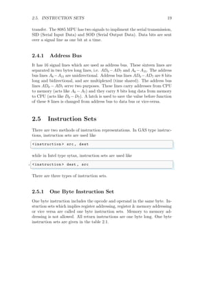 2.5. INSTRUCTION SETS 19
transfer. The 8085 MPU has two signals to impliment the serial transmission,
SID (Serial Input Data) and SOD (Serial Output Data). Data bits are sent
over a signal line as one bit at a time.
2.4.1 Address Bus
It has 16 signal lines which are used as address bus. These sixteen lines are
separated in two bytes long lines, i.e. AD0 −AD7 and A8 −A15. The address
bus lines A8 −A15 are unidirectional. Address bus lines AD0 −AD7 are 8 bits
long and bidirectional, and are multiplexed (time shared). The address bus
lines AD0 − AD7 serve two purposes. These lines carry addresses from CPU
to memory (acts like A0 − A7) and they carry 8 bits long data from memory
to CPU (acts like D0 −D7). A latch is used to save the value before function
of these 8 lines is changed from address bus to data bus or vice-versa.
2.5 Instruction Sets
There are two methods of instruction representations. In GAS type instruc-
tions, instruction sets are used like
✞
<instruction > src , dest
✌
✆
while in Intel type sytax, instruction sets are used like
✞
1 <instruction > dest , src
✌
✆
There are three types of instruction sets.
2.5.1 One Byte Instruction Set
One byte instruction includes the opcode and operand in the same byte. In-
stuction sets which implies register addressing, register & memory addressing
or vice versa are called one byte instruction sets. Memory to memory ad-
dressing is not allowed. All return instructions are one byte long. One byte
instruction sets are given in the table 2.1.
 