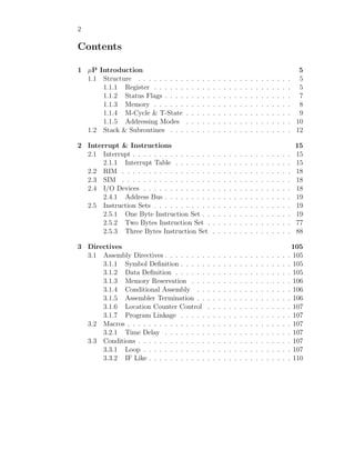 2
Contents
1 µP Introduction 5
1.1 Structure . . . . . . . . . . . . . . . . . . . . . . . . . . . . . 5
1.1.1 Register . . . . . . . . . . . . . . . . . . . . . . . . . . 5
1.1.2 Status Flags . . . . . . . . . . . . . . . . . . . . . . . . 7
1.1.3 Memory . . . . . . . . . . . . . . . . . . . . . . . . . . 8
1.1.4 M-Cycle & T-State . . . . . . . . . . . . . . . . . . . . 9
1.1.5 Addressing Modes . . . . . . . . . . . . . . . . . . . . 10
1.2 Stack & Subroutines . . . . . . . . . . . . . . . . . . . . . . . 12
2 Interrupt & Instructions 15
2.1 Interrupt . . . . . . . . . . . . . . . . . . . . . . . . . . . . . . 15
2.1.1 Interrupt Table . . . . . . . . . . . . . . . . . . . . . . 15
2.2 RIM . . . . . . . . . . . . . . . . . . . . . . . . . . . . . . . . 18
2.3 SIM . . . . . . . . . . . . . . . . . . . . . . . . . . . . . . . . 18
2.4 I/O Devices . . . . . . . . . . . . . . . . . . . . . . . . . . . . 18
2.4.1 Address Bus . . . . . . . . . . . . . . . . . . . . . . . . 19
2.5 Instruction Sets . . . . . . . . . . . . . . . . . . . . . . . . . . 19
2.5.1 One Byte Instruction Set . . . . . . . . . . . . . . . . . 19
2.5.2 Two Bytes Instruction Set . . . . . . . . . . . . . . . . 77
2.5.3 Three Bytes Instruction Set . . . . . . . . . . . . . . . 88
3 Directives 105
3.1 Assembly Directives . . . . . . . . . . . . . . . . . . . . . . . . 105
3.1.1 Symbol Definition . . . . . . . . . . . . . . . . . . . . . 105
3.1.2 Data Definition . . . . . . . . . . . . . . . . . . . . . . 105
3.1.3 Memory Reservation . . . . . . . . . . . . . . . . . . . 106
3.1.4 Conditional Assembly . . . . . . . . . . . . . . . . . . 106
3.1.5 Assembler Termination . . . . . . . . . . . . . . . . . . 106
3.1.6 Location Counter Control . . . . . . . . . . . . . . . . 107
3.1.7 Program Linkage . . . . . . . . . . . . . . . . . . . . . 107
3.2 Macros . . . . . . . . . . . . . . . . . . . . . . . . . . . . . . . 107
3.2.1 Time Delay . . . . . . . . . . . . . . . . . . . . . . . . 107
3.3 Conditions . . . . . . . . . . . . . . . . . . . . . . . . . . . . . 107
3.3.1 Loop . . . . . . . . . . . . . . . . . . . . . . . . . . . . 107
3.3.2 IF Like . . . . . . . . . . . . . . . . . . . . . . . . . . . 110
 