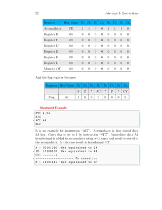 22 Interrupt & Instructions
Register Hex Value D7 D6 D5 D4 D3 D2 D1 D0
Accumulator CE 1 1 0 0 1 1 1 0
Register B 00 0 0 0 0 0 0 0 0
Register C 00 0 0 0 0 0 0 0 0
Register D 00 0 0 0 0 0 0 0 0
Register E 00 0 0 0 0 0 0 0 0
Register H 00 0 0 0 0 0 0 0 0
Register L 00 0 0 0 0 0 0 0 0
Memory (M) 00 0 0 0 0 0 0 0 0
And the flag register becomes
Register Hex Value D7 D6 D5 D4 D3 D2 D1 D0
S Z * AC * P * CY
Flag 80 1 0 0 0 0 0 0 0
Illustrated Example
✞
1 MVI A,2A
STC
3 ACI A4
HLT
✌
✆
It is an example for instruction “ACI”. Accumulator is first stored data
2A hex. Carry flag is set to 1 by instruction “STC”. Immediate data A4
hexadecimal is added to accumulator along with carry and result is stored in
the accumulator. In this case result is hexadecimal CF.
✞
A : 00101010 ;Hex equivalent to 2A
2 ID: 10100100 ;Hex equivalent to A4
CY: _______1
4 --------------------- On summation
R : 11001111 ;Hex equivalent to CF
✌
✆
 