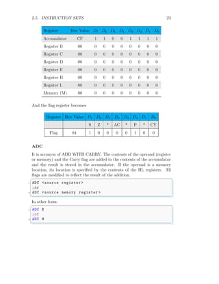 2.5. INSTRUCTION SETS 23
Register Hex Value D7 D6 D5 D4 D3 D2 D1 D0
Accumulator CF 1 1 0 0 1 1 1 1
Register B 00 0 0 0 0 0 0 0 0
Register C 00 0 0 0 0 0 0 0 0
Register D 00 0 0 0 0 0 0 0 0
Register E 00 0 0 0 0 0 0 0 0
Register H 00 0 0 0 0 0 0 0 0
Register L 00 0 0 0 0 0 0 0 0
Memory (M) 00 0 0 0 0 0 0 0 0
And the flag register becomes
Register Hex Value D7 D6 D5 D4 D3 D2 D1 D0
S Z * AC * P * CY
Flag 84 1 0 0 0 0 1 0 0
ADC
It is acronym of ADD WITH CARRY. The contents of the operand (register
or memory) and the Carry flag are added to the contents of the accumulator
and the result is stored in the accumulator. If the operand is a memory
location, its location is specified by the contents of the HL registers. All
flags are modified to reflect the result of the addition.
✞
1 ADC <source register >
;or
3 ADC <source memory register >
✌
✆
In other form:
✞
1 ADC B
;or
3 ADC M
✌
✆
 