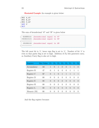 24 Interrupt & Instructions
Illustrated Example An example is given below:
✞
1 MVI A,47
MVI B,47
3 MVI C,5F
ADC C
5 HLT
✌
✆
The sum of hexadecimal ‘47’ and ‘5F’ is given below
✞
1 01000111 ; hexadecimal equal to 47
+01011111 ; hexadecimal equal to 5F
3 ---------
10100110 ; hexadecimal equal to A6
5 ---------
✌
✆
The left most bit is ‘1’, hence sign flag is set to ‘1’. Number of bit ‘1’ is
even so that parity flag is set to high. Addition of D2 bits generates carry,
so Auxiliary Carry flag is also set to high.
Register Hex Value D7 D6 D5 D4 D3 D2 D1 D0
Accumulator A6 1 0 1 0 0 1 1 0
Register B 47 0 1 0 0 0 1 1 1
Register C 5F 0 1 0 1 1 1 1 1
Register D 00 0 0 0 0 0 0 0 0
Register E 00 0 0 0 0 0 0 0 0
Register H 00 0 0 0 0 0 0 0 0
Register L 00 0 0 0 0 0 0 0 0
Memory (M) 00 0 0 0 0 0 0 0 0
And the flag register becomes
 