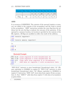 2.5. INSTRUCTION SETS 25
Register Hex Value D7 D6 D5 D4 D3 D2 D1 D0
S Z * AC * P * CY
Flag 94 1 0 0 1 0 1 0 0
ADD
It is acronym of ADDITION. The contents of the operand (register or mem-
ory) are added to the contents of the accumulator and the result is stored
in the accumulator. “ADD” instruction excludes the carry flag from the ad-
dition but the sets the flag to indicate the outcome of the operation. If the
operand is a memory location, its location is specified by the contents of the
HL registers. All flags are modified to reflect the result of the addition.
✞
1 ADD <source register >
;or
3 ADD <source memory register >
✌
✆
i.e.
✞
1 ADD B
;or
3 ADD M
✌
✆
Illustrated Example
✞
1 MVI B,A1 ;Load register B with hexadecimal A1
MVI C,A2 ;Load register C with hexadecimal A2
3 MOV A,B ;Copy data from register B to Accumulator
ADD C ;Add data at register C with accumulator data
5 HLT
✌
✆
“MVI B,A1” instructs to store hexadecimal (hexadecimal value) ‘A1’ (Bi-
nary equivalent to 10100001) in register B. “MVI C,A2” instructs to store
hexadecimal (hexadecimal value) ‘A2’ (Binary equivalent to 10100010) in
register C. Instruction “MOV A,B” stores data from register B into accumu-
lator A. Now “ADD C” adds data from register C with data of accumulator
as given below.
✞
1 10100001
 