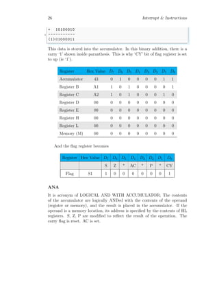 26 Interrupt & Instructions
+ 10100010
3 -----------
(1) 01000011
✌
✆
This data is stored into the accumulator. In this binary addition, there is a
carry ‘1’ shown inside paranthesis. This is why ‘CY’ bit of flag register is set
to up (ie ‘1’).
Register Hex Value D7 D6 D5 D4 D3 D2 D1 D0
Accumulator 43 0 1 0 0 0 0 1 1
Register B A1 1 0 1 0 0 0 0 1
Register C A2 1 0 1 0 0 0 1 0
Register D 00 0 0 0 0 0 0 0 0
Register E 00 0 0 0 0 0 0 0 0
Register H 00 0 0 0 0 0 0 0 0
Register L 00 0 0 0 0 0 0 0 0
Memory (M) 00 0 0 0 0 0 0 0 0
And the flag register becomes
Register Hex Value D7 D6 D5 D4 D3 D2 D1 D0
S Z * AC * P * CY
Flag 81 1 0 0 0 0 0 0 1
ANA
It is acronym of LOGICAL AND WITH ACCUMULATOR. The contents
of the accumulator are logically ANDed with the contents of the operand
(register or memory), and the result is placed in the accumulator. If the
operand is a memory location, its address is specified by the contents of HL
registers. S, Z, P are modified to reflect the result of the operation. The
carry flag is reset. AC is set.
 